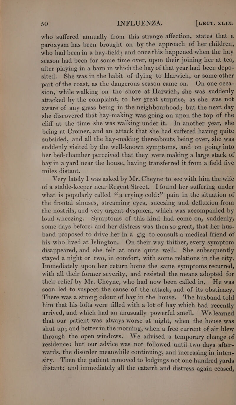 who suffered annually from this strange affection, states that a paroxysm has been brought on by the approach of her children, who had been in a hay-field; and once this happened when the hay season had been for some time over, upon their joining her at tea, after playing in a barn in which the hay of that year had been depo- sited. She was in the habit of flying to Harwich, or some other part of the coast, as the dangerous season came on. On one occa- sion, while walking on the shore at Harwich, she was suddenly attacked by the complaint, to her great surprise, as she was not aware of any grass being in the neighbourhood; but the next day she discovered that hay-making was going on upon the top of the cliff at the time she was walking under it. In another year, she being at Cromer, and an attack that she had suffered having quite subsided, and all the hay-making thereabouts being over, she was suddenly visited by the well-known symptoms, and on going into her bed-chamber perceived that they were making a large stack of hay in a yard near the house, having transferred it from a field five miles distant. Very lately I was asked by Mr. Cheyne to see with him the wife of a stable-keeper near Regent Street. I found her suffering under what is popularly called “a erying cold:” pain in the situation of the frontal sinuses, streaming eyes, sneezing and defluxion from the nostrils, and very urgent dyspnoea, which was accompanied by loud wheezing. Symptoms of this kind had come on, suddenly, some days before: and her distress was then so great, that her hus- band proposed to drive her ina gig to consult a medical friend of his who lived at Islington. On their way thither, every symptom disappeared, and she felt at once quite well. She subsequently stayed a night or two, in comfort, with some relations in the city. Immediately upon her return home the same symptoms recurred, with all their former severity, and resisted the means adopted for their relief by Mr. Cheyne, who had now been called in. He was soon led to suspect the cause of the attack, and of its obstinacy. There was a strong odour of hay in the house. The husband told him that his lofts were filled with a lot of hay which had recently arrived, and which had an unusually powerful smell. We learned that our patient was always worse at night, when the house was shut up; and better in the morning, when a free current of air blew through the open windows. We advised a temporary change of residence: but our advice was not followed until two days after- wards, the disorder meanwhile continuing, and increasing in inten- sity. Then the patient removed to lodgings not one hundred yards distant; and immediately all the catarrh and distress again ceased,