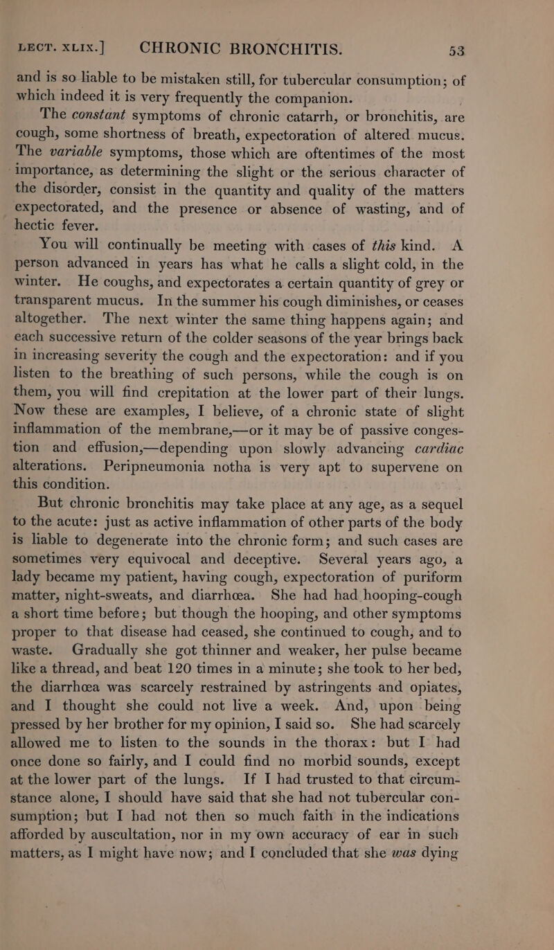 and is so liable to be mistaken still, for tubercular consumption; of which indeed it is very frequently the companion. The constant symptoms of chronic catarrh, or bronchitis, are cough, some shortness of breath, expectoration of altered. mucus. The variable symptoms, those which are oftentimes of the most ‘importance, as determining the slight or the serious character of the disorder, consist in the quantity and quality of the matters expectorated, and the presence or absence of wasting, and of hectic fever. You will continually be meeting with cases of this kind. A person advanced in years has what he calls a slight cold, in the winter. He coughs, and expectorates a certain quantity of grey or transparent mucus. In the summer his cough diminishes, or ceases altogether. The next winter the same thing happens again; and each successive return of the colder seasons of the year brings back in increasing severity the cough and the expectoration: and if you listen to the breathing of such persons, while the cough is on them, you will find crepitation at the lower part of their lungs. Now these are examples, I believe, of a chronic state of slight inflammation of the membrane,—or it may be of passive conges- tion and effusion,—depending upon slowly advancing cardiac alterations. Peripneumonia notha is very apt to supervene on this condition. But chronic bronchitis may take place at any age, as a sequel to the acute: just as active inflammation of other parts of the body is liable to degenerate into the chronic form; and such cases are sometimes very equivocal and deceptive. Several years ago, a lady became my patient, having cough, expectoration of puriform matter, night-sweats, and diarrhoea. She had had hooping-cough a short time before; but though the hooping, and other symptoms proper to that disease had ceased, she continued to cough, and to waste. Gradually she got thinner and weaker, her pulse became like a thread, and beat 120 times in a minute; she took to her bed, the diarrhoea was scarcely restrained by astringents and opiates, and I thought she could not live a week. And, upon being pressed by her brother for my opinion, I saidso. She had scarcely allowed me to listen to the sounds in the thorax: but I had once done so fairly, and I could find no morbid sounds, except at the lower part of the lungs. If I had trusted to that circum- stance alone, I should have said that she had not tubercular con- sumption; but I had not then so much faith in the indications afforded by auscultation, nor in my Own accuracy of ear in such matters, as I might have now; and I concluded that she was dying