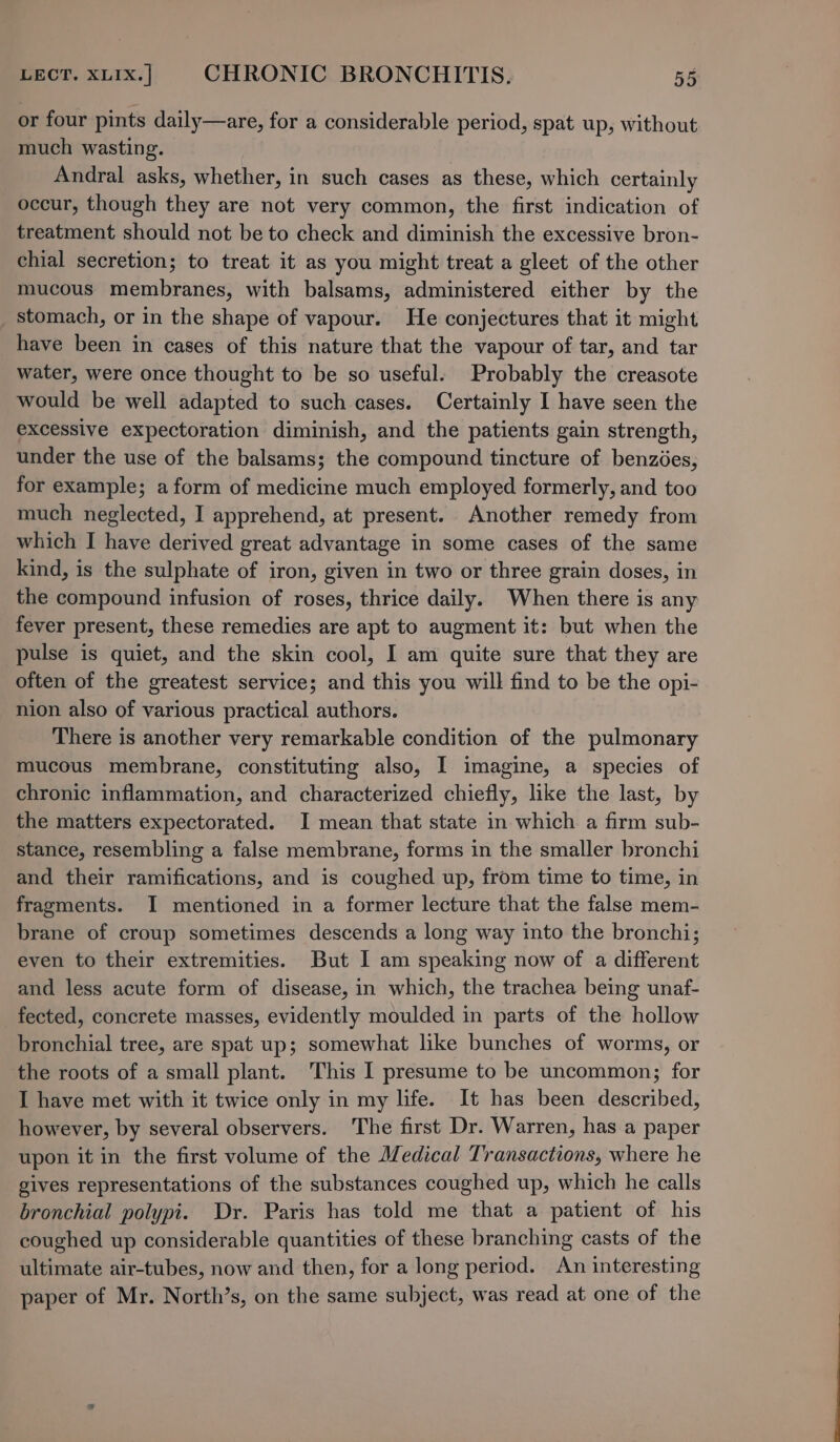 or four pints daily—are, for a considerable period, spat up, without much wasting. Andral asks, whether, in such cases as these, which certainly occur, though they are not very common, the first indication of treatment should not be to check and diminish the excessive bron- chial secretion; to treat it as you might treat a gleet of the other mucous membranes, with balsams, administered either by the stomach, or in the shape of vapour. He conjectures that it might have been in cases of this nature that the vapour of tar, and tar water, were once thought to be so useful. Probably the creasote would be well adapted to such cases. Certainly I have seen the excessive expectoration diminish, and the patients gain strength, under the use of the balsams; the compound tincture of benzdes, for example; a form of medicine much employed formerly, and too much neglected, I apprehend, at present. Another remedy from which I have derived great advantage in some cases of the same kind, is the sulphate of iron, given in two or three grain doses, in the compound infusion of roses, thrice daily. When there is any fever present, these remedies are apt to augment it: but when the pulse is quiet, and the skin cool, I am quite sure that they are often of the greatest service; and this you will find to be the opi- nion also of various practical authors. There is another very remarkable condition of the pulmonary mucous membrane, constituting also, I imagine, a species of chronic inflammation, and characterized chiefly, like the last, by the matters expectorated. I mean that state in which a firm sub- stance, resembling a false membrane, forms in the smaller bronchi and their ramifications, and is coughed up, from time to time, in fragments. I mentioned in a former lecture that the false mem- brane of croup sometimes descends a long way into the bronchi; even to their extremities. But I am speaking now of a different and less acute form of disease, in which, the trachea being unaf- fected, concrete masses, evidently moulded in parts of the hollow bronchial tree, are spat up; somewhat like bunches of worms, or the roots of a small plant. This I presume to be uncommon; for I have met with it twice only in my life. It has been described, however, by several observers. The first Dr. Warren, has a paper upon it in the first volume of the Medical Transactions, where he gives representations of the substances coughed up, which he calls bronchial polypi. Dr. Paris has told me that a patient of his coughed up considerable quantities of these branching casts of the ultimate air-tubes, now and then, for a long period. An interesting paper of Mr. North’s, on the same subject, was read at one of the