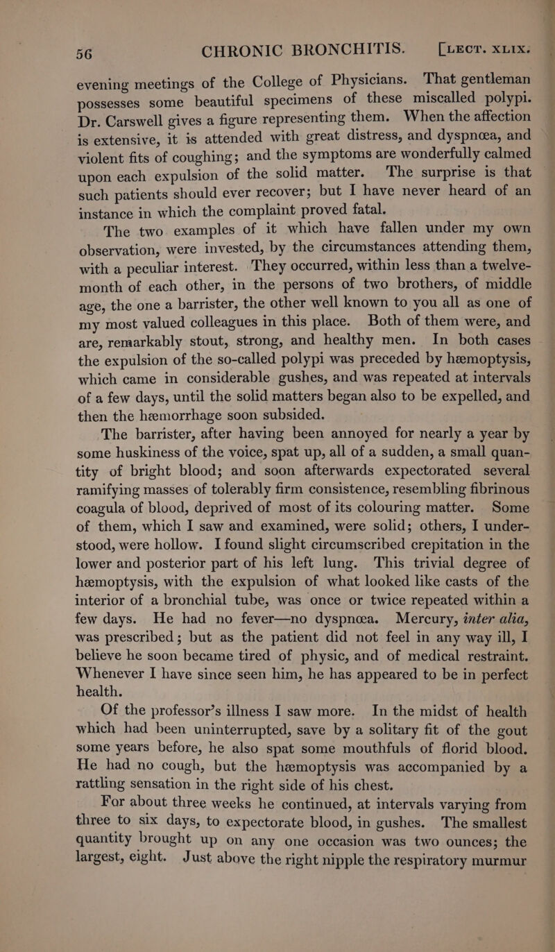 evening meetings of the College of Physicians. That gentleman possesses some beautiful specimens of these miscalled polypi. Dr. Carswell gives a figure representing them. When the affection is extensive, it is attended with great distress, and dyspnoea, and violent fits of coughing; and the symptoms are wonderfully calmed such patients should ever recover; but I have never heard of an instance in which the complaint proved fatal. The two examples of it which have fallen under my own observation, were invested, by the circumstances attending them, with a peculiar interest. They occurred, within less than a twelve- month of each other, in the persons of two brothers, of middle age, the one a barrister, the other well known to you all as one of my most valued colleagues in this place. Both of them were, and are, remarkably stout, strong, and healthy men. In both cases the expulsion of the so-called polypi was preceded by hemoptysis, which came in considerable gushes, and was repeated at intervals of a few days, until the solid matters began also to be expelled, and then the hemorrhage soon subsided. The barrister, after having been annoyed for nearly a year by some huskiness of the voice, spat up, all of a sudden, a small quan- tity of bright blood; and soon afterwards expectorated several ramifying masses of tolerably firm consistence, resembling fibrinous coagula of blood, deprived of most of its colouring matter. Some of them, which I saw and examined, were solid; others, I under- stood, were hollow. I found slight circumscribed crepitation in the lower and posterior part of his left lung. This trivial degree of hemoptysis, with the expulsion of what looked like casts of the interior of a bronchial tube, was once or twice repeated within a few days. He had no fever—no dyspnea. Mercury, inter alia, was prescribed; but as the patient did not feel in any way ill, I believe he soon became tired of physic, and of medical restraint. Whenever I have since seen him, he has appeared to be in perfect health. Of the professor’s illness I saw more. In the midst of health which had been uninterrupted, save by a solitary fit of the gout some years before, he also spat some mouthfuls of florid blood. He had no cough, but the hemoptysis was accompanied by a rattling sensation in the right side of his chest. For about three weeks he continued, at intervals varying from three to six days, to expectorate blood, in gushes. The smallest quantity brought up on any one occasion was two ounces; the largest, eight. Just above the right nipple the respiratory murmur