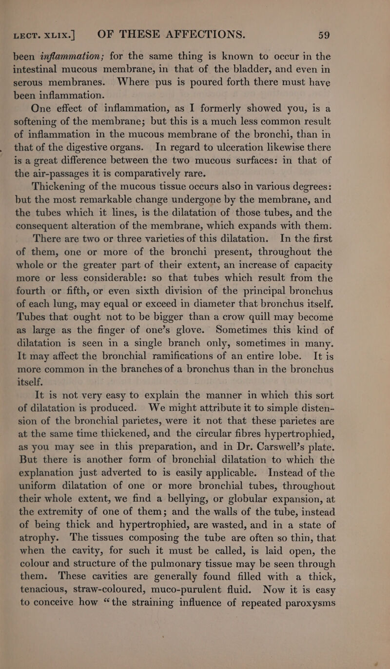 been inflammation; for the same thing is known to occur in the intestinal mucous membrane, in that of the bladder, and even in serous membranes. Where pus is poured forth there must have been inflammation. One effect of inflammation, as I formerly showed you, is a softening of the membrane; but this is a much less common result of inflammation in the mucous membrane of the bronchi, than in that of the digestive organs. In regard to ulceration likewise there is a great difference between the two mucous surfaces: in that of the air-passages it is comparatively rare. Thickening of the mucous tissue occurs also in various degrees: but the most remarkable change undergone by the membrane, and the tubes which it lines, is the dilatation of those tubes, and the consequent alteration of the membrane, which expands with them. There are two or three varieties of this dilatation. In the first of them, one or more of the bronchi present, throughout the whole or the greater part of their extent, an increase of capacity more or less considerable: so that tubes which result from the fourth or fifth, or even sixth division of the principal bronchus of each lung, may equal or exceed in diameter that bronchus itself. Tubes that ought not to be bigger than a crow quill may become as large as the finger of one’s glove. Sometimes this kind of dilatation is seen in a single branch only, sometimes in many. It may affect the bronchial ramifications of an entire lobe. It is more common in the branches of a bronchus than in the bronchus itself. It is not very easy to explain the manner in which this sort of dilatation is produced. We might attribute it to simple disten- sion of the bronchial parietes, were it not that these parietes are at the same time thickened, and the circular fibres hypertrophied, as you may see in this preparation, and in Dr. Carswell’s plate. But there is another form of bronchial dilatation to which the explanation just adverted to is easily applicable. Instead of the uniform dilatation of one or more bronchial tubes, throughout their whole extent, we find a bellying, or globular expansion, at the extremity of one of them; and the walls of the tube, instead of being thick and hypertrophied, are wasted, and in a state of atrophy. ‘The tissues composing the tube are often so thin, that when the cavity, for such it must be called, is laid open, the colour and structure of the pulmonary tissue may be seen through them. These cavities are generally found filled with a thick, tenacious, straw-coloured, muco-purulent fluid. Now it is easy to conceive how “the straining influence of repeated paroxysms