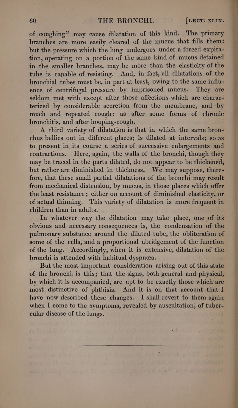 of coughing” may cause dilatation of this kind. The primary branches are more easily cleared of the mucus that fills them: but the pressure which the lung undergoes under a forced expira- tion, operating on a portion of the same kind of mucus detained in the smaller branches, may be more than the elasticity of the tube is capable of resisting. And, in fact, all dilatations of the bronchial tubes must be, in part at least, owing to the same influ- ence of centrifugal pressure by imprisoned mucus. They are seldom met with except after those affections which are charac- terized by considerable secretion from the membrane, and by much and repeated cough: as after some forms of chronic bronchitis, and after hooping-cough. | A third variety of dilatation is that in which the same bron- chus bellies out in different places; is dilated at intervals; so as to present in its course a series of successive enlargements and contractions. Here, again, the walls of the bronchi, though they may be traced in the parts dilated, do not appear to be thickened, but rather are diminished in thickness. We may suppose, there- fore, that these small partial dilatations of the bronchi may result from mechanical distension, by mucus, in those places which offer the least resistance; either on account of diminished elasticity, or of actual thinning. This variety of dilatation is more frequent in children than in adults. In whatever way the dilatation may take place, one of its obvious and necessary consequences is, the condensation of the pulmonary substance around the dilated tube, the obliteration of some of the cells, and a proportional abridgement of the function of the lung. Accordingly, when it is extensive, dilatation of the bronchi is attended with habitual dyspneea. But the most important consideration arising out of this state of the bronchi, is this; that the signs, both general and physical, by which it is accompanied, are apt to be exactly those which are most distinctive of phthisis. And it is on that account that I have now described these changes. I shall revert to them again when I come to the symptoms, revealed by auscultation, of tuber- cular disease of the lungs. . : 4% es ee a eh peel Ce a ee ees 0 aimed