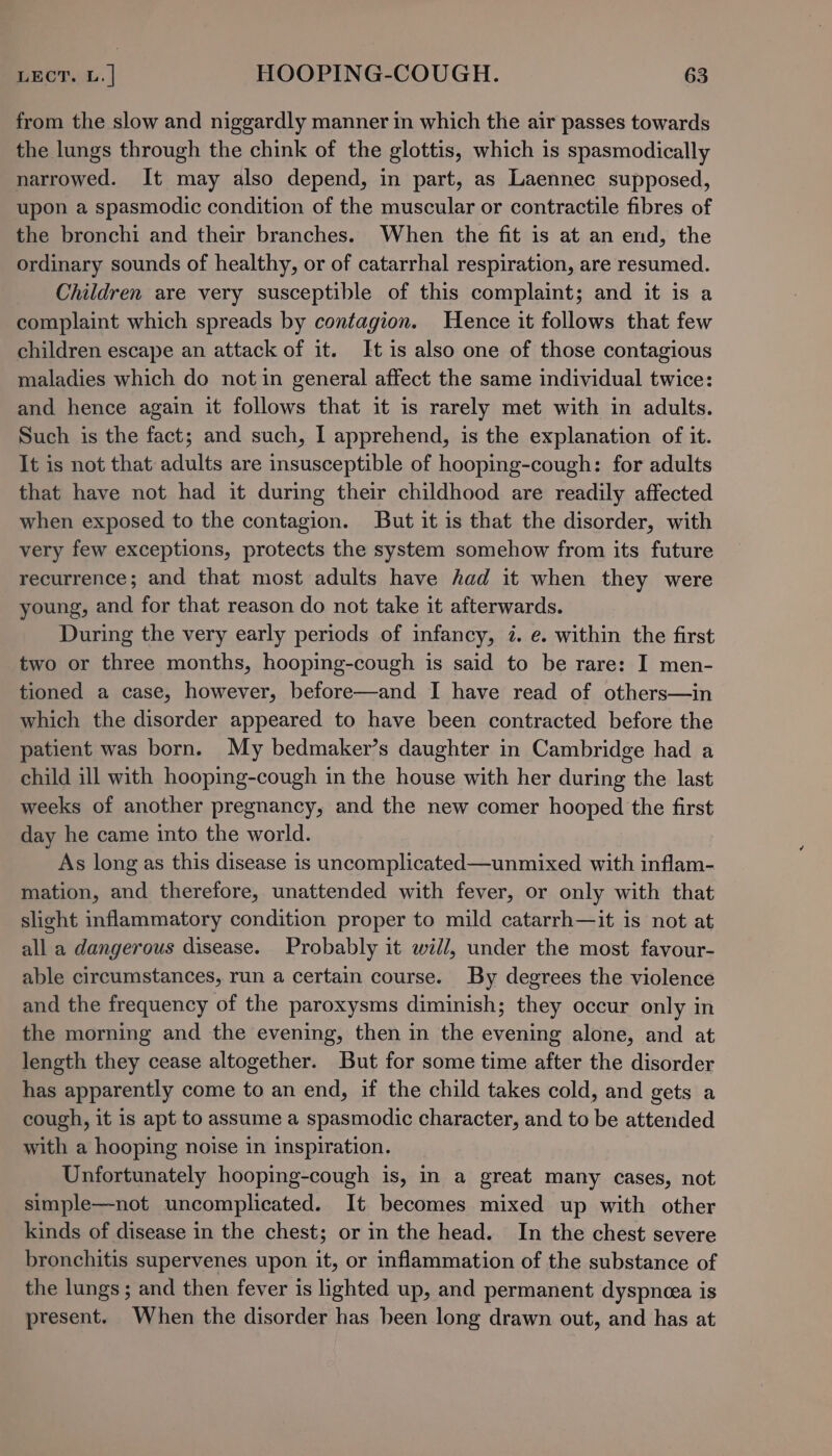 from the slow and niggardly manner in which the air passes towards the lungs through the chink of the glottis, which is spasmodically narrowed. It may also depend, in part, as Laennec supposed, upon a spasmodic condition of the muscular or contractile fibres of the bronchi and their branches. When the fit is at an end, the ordinary sounds of healthy, or of catarrhal respiration, are resumed. Children are very susceptible of this complaint; and it is a complaint which spreads by contagion. Hence it follows that few children escape an attack of it. It is also one of those contagious maladies which do notin general affect the same individual twice: and hence again it follows that it is rarely met with in adults. Such is the fact; and such, I apprehend, is the explanation of it. It is not that adults are insusceptible of hooping-cough: for adults that have not had it during their childhood are readily affected when exposed to the contagion. But it is that the disorder, with very few exceptions, protects the system somehow from its future recurrence; and that most adults have had it when they were young, and for that reason do not take it afterwards. During the very early periods of infancy, 7. e. within the first two or three months, hooping-cough is said to be rare: I men- tioned a case, however, before—and I have read of others—in which the disorder appeared to have been contracted before the patient was born. My bedmaker’s daughter in Cambridge had a child ill with hooping-cough in the house with her during the last weeks of another pregnancy, and the new comer hooped the first day he came into the world. As long as this disease is uncomplicated—unmixed with inflam- mation, and therefore, unattended with fever, or only with that slight inflammatory condition proper to mild catarrh—it is not at all a dangerous disease. Probably it will, under the most favour- able circumstances, run a certain course. By degrees the violence and the frequency of the paroxysms diminish; they occur only in the morning and the evening, then in the evening alone, and at length they cease altogether. But for some time after the disorder has apparently come to an end, if the child takes cold, and gets a cough, it is apt to assume a spasmodic character, and to be attended with a hooping noise in inspiration. Unfortunately hooping-cough is, in a great many cases, not simple—not uncomplicated. It becomes mixed up with other kinds of disease in the chest; or in the head. In the chest severe bronchitis supervenes upon it, or inflammation of the substance of the lungs ; and then fever is lighted up, and permanent dyspnea is present. When the disorder has been long drawn out, and has at