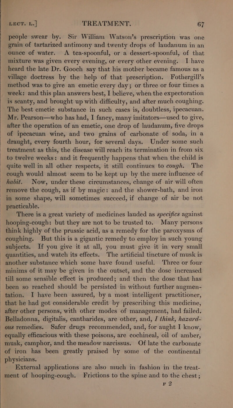 people swear by. Sir William Watson’s prescription was one grain of tartarized antimony and twenty drops of laudanum in an ounce of water. A tea-spoonful, or a dessert-spoonful, of that mixture was given every evening, or every other evening. I have heard the late Dr. Gooch say that his mother became famous as a village doctress by the help of that prescription. Fothergill’s method was to give an emetic every day; or three or four times a week: and this plan answers best, I believe, when the expectoration is scanty, and brought up with difficulty, and after much coughing. The best emetic substance in such cases is, doubtless, ipecacuan. Mr. Pearson—who has had, I fancy, many imitators—used to give, after the operation of an emetic, one drop of laudanum, five drops of ipecacuan wine, and two grains of carbonate of soda, in a draught, every fourth hour, for several days. Under some such treatment as this, the disease will reach its termination in from six to twelve weeks: and it frequently happens that when the child is quite well in all other respects, it still continues to cough. The cough would almost seem to be kept up by the mere influence of habit. Now, under these circumstances, change of air will often remove the cough, as if by magic: and the shower-bath, and iron in some shape, will sometimes succeed, if change of air be not practicable. There is a great variety of medicines lauded as specifics against hooping-cough: but they are not to be trusted to. Many persons think highly of the prussic acid, as a remedy for the paroxysms of coughing. But this is a gigantic remedy to employ in such young subjects. If you give it at all, you must give it in very small quantities, and watch its effects. The artificial tincture of musk is _ another substance which some have found useful. Three or four minims of it may be given in the outset, and the dose increased - till some sensible effect is produced; and then the dose that has been so reached should be persisted in without further augmen- tation. I have been assured, by a most intelligent practitioner, that he had got considerable credit by prescribing this medicine, after other persons, with other modes of management, had failed. Belladonna, digitalis, cantharides, are other, and, I think, hazard- ous remedies. Safer drugs recommended, and, for aught I know, - equally efficacious with these poisons, are cochineal, oil of amber, musk, camphor, and the meadow narcissus. Of late the carbonate of iron has been greatly praised by some of the continental physicians. External applications are also much in fashion in the treat- ment of hooping-cough. Frictions to the spine and to the chest ; F 2