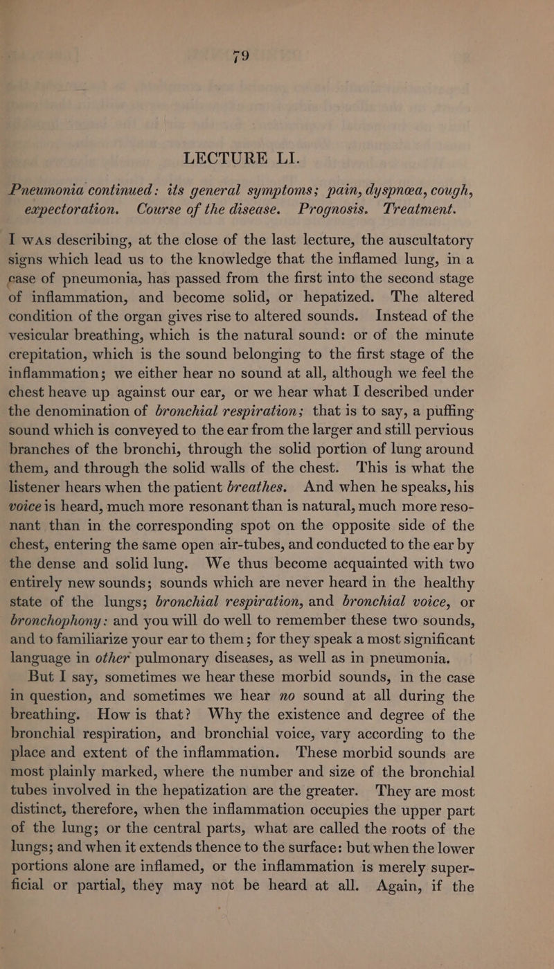 LECTURE LI. Pneumonia continued: its general symptoms; pain, dyspnea, cough, expectoration. Course of the disease. Prognosis. Treatment. I was describing, at the close of the last lecture, the auscultatory signs which lead us to the knowledge that the inflamed lung, in a ease of pneumonia, has passed from the first into the second stage of inflammation, and become solid, or hepatized. The altered condition of the organ gives rise to altered sounds. Instead of the vesicular breathing, which is the natural sound: or of the minute crepitation, which is the sound belonging to the first stage of the inflammation; we either hear no sound at all, although we feel the chest heave up against our ear, or we hear what I described under the denomination of bronchial respiration; that is to say, a puffing sound which is conveyed to the ear from the larger and still pervious branches of the bronchi, through the solid portion of lung around them, and through the solid walls of the chest. This is what the listener hears when the patient breathes. And when he speaks, his voice is heard, much more resonant than is natural, much more reso- nant than in the corresponding spot on the opposite side of the chest, entering the same open air-tubes, and conducted to the ear by the dense and solid lung. We thus become acquainted with two entirely new sounds; sounds which are never heard in the healthy state of the lungs; bronchial respiration, and bronchial voice, or bronchophony: and you will do well to remember these two sounds, and to familiarize your ear to them; for they speak a most significant language in other pulmonary diseases, as well as in pneumonia. But I say, sometimes we hear these morbid sounds, in the case in question, and sometimes we hear no sound at all during the breathing. How is that?) Why the existence and degree of the bronchial respiration, and bronchial voice, vary according to the place and extent of the inflammation. These morbid sounds are most plainly marked, where the number and size of the bronchial tubes involved in the hepatization are the greater. They are most distinct, therefore, when the inflammation occupies the upper part of the lung; or the central parts, what are called the roots of the lungs; and when it extends thence to the surface: but when the lower portions alone are inflamed, or the inflammation is merely super- ficial or partial, they may not be heard at all. Again, if the