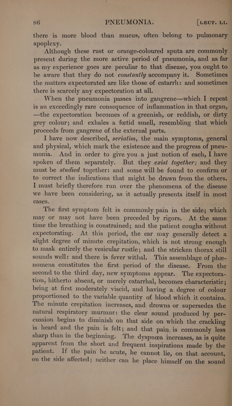 there is more blood than mucus, often belong to pulmonary apoplexy. : Although these rust or orange-coloured sputa are commonly be aware that they do not constantly accompany it. Sometimes the matters expectorated are like those of catarrh: and sometimes there is scarcely any expectoration at all. When the pneumonia passes into gangrene—which I repeat is an exceedingly rare consequence of inflammation in that organ, —the expectoration becomes of a greenish, or reddish, or dirty grey colour; and exhales a fcetid smell, resembling that which proceeds from gangrene of the external parts. : I have now described, seriatim, the main symptoms, general and physical, which mark the existence and the progress of pneu- monia. And in order to give you a just notion of each, I have spoken of them separately. But they ewxist together; and they must be studied together: and some will be found to confirm or to correct the indications that might be drawn from the others. I must briefly therefore run over the phenomena of the disease we have been considering, as it actually presents itself in most cases. The first symptom felt is commonly pain in the side; which time the breathing is constrained; and the patient coughs without expectorating. At this period, the ear may generally detect a slight degree of minute crepitation, which is not strong enough to mask entirely the vesicular rustle; and the stricken thorax still sounds well: and there is fever withal. This assemblage of phe- nomena constitutes the first period of the disease. From the second to the third day, new symptoms appear. The expectora- tion, hitherto absent, or merely catarrhal, becomes characteristic; being at first moderately viscid, and having a degree of colour proportioned to the variable quantity of blood which it contains. natural respiratory murmur: the clear sound produced by per- is heard and the pain is felt; and that pain, is commonly less sharp than in the beginning. The dyspnoea increases, as is quite apparent from the short and frequent inspirations made by the patient. If the pain be acute, he cannot lie, on that account, on the side affected; neither can he place himself on the sound