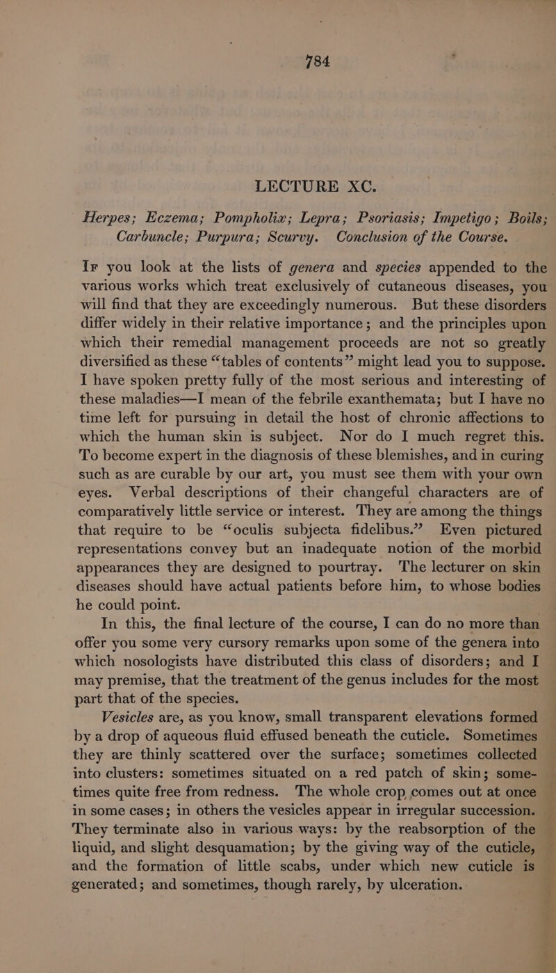 184 LECTURE XC. Herpes; Eczema; Pompholix; Lepra; Psoriasis; Impetigo; Boils; Carbuncle; Purpura; Scurvy. Conclusion of the Course. Ir you look at the lists of genera and species appended to the various works which treat exclusively of cutaneous diseases, you will find that they are exceedingly numerous. But these disorders differ widely in their relative importance; and the principles upon which their remedial management proceeds are not so greatly diversified as these “tables of contents” might lead you to suppose. I have spoken pretty fully of the most serious and interesting of these maladies—I mean of the febrile exanthemata; but I have no time left for pursuing in detail the host of chronic affections to which the human skin is subject. Nor do I much regret this. To become expert in the diagnosis of these blemishes, and in curing such as are curable by our art, you must see them with your own eyes. Verbal descriptions of their changeful characters are of comparatively little service or interest. They are among the things that require to be “oculis subjecta fidelibus.” Even pictured representations convey but an inadequate notion of the morbid appearances they are designed to pourtray. The lecturer on skin diseases should have actual patients before him, to whose bodies he could point. In this, the final lecture of the course, I can do no more than offer you some very cursory remarks upon some of the genera into which nosologists have distributed this class of disorders; and I may premise, that the treatment of the genus includes for the most part that of the species. Vesicles are, as you know, small transparent elevations formed by a drop of aqueous fluid effused beneath the cuticle. Sometimes they are thinly scattered over the surface; sometimes collected into clusters: sometimes situated on a red patch of skin; some- times quite free from redness. The whole crop comes out at once _ in some cases; in others the vesicles appear in irregular succession. _ They terminate also in various ways: by the reabsorption of the — liquid, and slight desquamation; by the giving way of the cuticle, and the formation of little scabs, under which new cuticle is generated; and sometimes, though rarely, by ulceration.