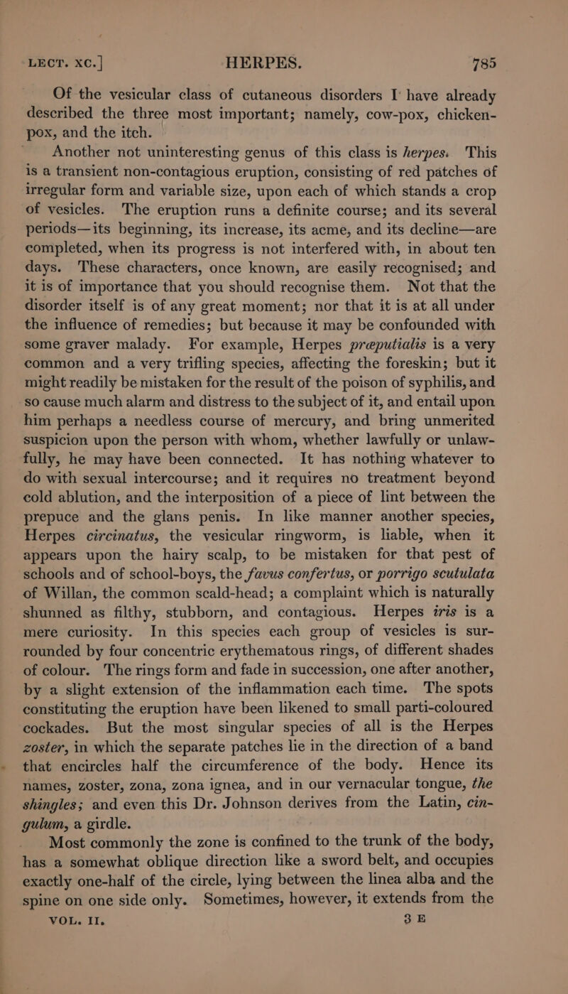 Of the vesicular class of cutaneous disorders I‘ have already described the three most important; namely, cow-pox, chicken- pox, and the itch. | _ Another not uninteresting genus of this class is herpes. This is a transient non-contagious eruption, consisting of red patches of irregular form and variable size, upon each of which stands a crop of vesicles. The eruption runs a definite course; and its several periods—its beginning, its increase, its acme, and its decline—are completed, when its progress is not interfered with, in about ten days. These characters, once known, are easily recognised; and it is of importance that you should recognise them. Not that the disorder itself is of any great moment; nor that it is at all under the influence of remedies; but because it may be confounded with some graver malady. For example, Herpes preputialis is a very common and a very trifling species, affecting the foreskin; but it might readily be mistaken for the result of the poison of syphilis, and so cause much alarm and distress to the subject of it, and entail upon him perhaps a needless course of mercury, and bring unmerited suspicion upon the person with whom, whether lawfully or unlaw- fully, he may have been connected. It has nothing whatever to do with sexual intercourse; and it requires no treatment beyond cold ablution, and the interposition of a piece of lint between the prepuce and the glans penis. In like manner another species, Herpes circinatus, the vesicular ringworm, is liable, when it appears upon the hairy scalp, to be mistaken for that pest of schools and of school-boys, the favus confertus, or porrigo scutulata of Willan, the common scald-head; a complaint which is naturally shunned as filthy, stubborn, and contagious. Herpes iris is a mere curiosity. In this species each group of vesicles is sur- rounded by four concentric erythematous rings, of different shades of colour. The rings form and fade in succession, one after another, by a slight extension of the inflammation each time. The spots constituting the eruption have been likened to small parti-coloured cockades. But the most singular species of all is the Herpes zoster, in which the separate patches lie in the direction of a band that encircles half the circumference of the body. Hence its names, zoster, zona, zona ignea, and in our vernacular tongue, the shingles; and even this Dr. Johnson derives from the Latin, cin- gulum, a girdle. Most commonly the zone is confined to the trunk of the body, has a somewhat oblique direction like a sword belt, and occupies exactly one-half of the circle, lying between the linea alba and the spine on one side only. Sometimes, however, it extends from the VOL. II. 35