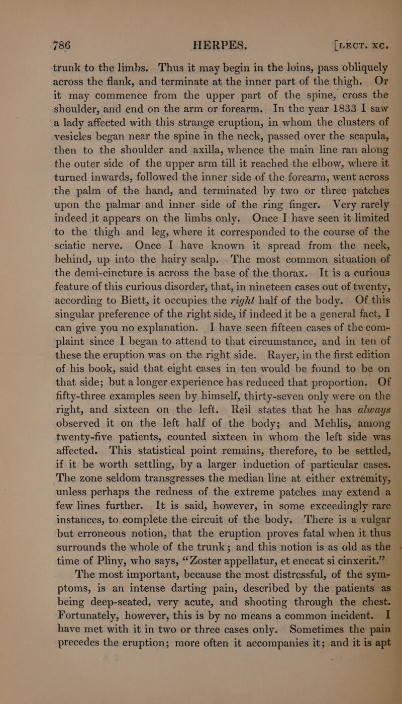 trunk to the limbs. Thus it may begin in the loins, pass obliquely across the flank, and terminate at the inner part of the thigh. Or it may commence from the upper part of the spine, cross the shoulder, and end on the arm or forearm. In the year 1833 I saw a lady affected with this strange eruption, in whom the clusters of vesicles began near the spine in the neck, passed over the scapula, then to the shoulder and axilla, whence the main line ran along the outer side of the upper arm till it reached the elbow, where it turned inwards, followed the inner side of the forearm, went across the palm of the hand, and terminated by two or three patches upon the palmar and inner side of the ring finger. Very rarely indeed it appears on the limbs only. Once I have seen it limited to the thigh and leg, where it corresponded to the course of the sciatic nerve. Once I have known it spread from the neck, behind, up into the hairy scalp. The most common situation of the demi-cincture is across the base of the thorax. It is a curious feature of this curious disorder, that, in nineteen cases out of twenty, according to Biett, it occupies the right half of the body. Of this singular preference of the right side, if indeed it be a general fact, I can give you no explanation. I have seen fifteen cases of the com- plaint since I began to attend to that circumstance, and in ten of these the eruption was on the right side. Rayer, in the first edition of his book, said that eight cases in ten would be found to be on that side; but a longer experience has reduced that proportion. Of fifty-three examples seen by himself, thirty-seven only were on the right, and sixteen on the left. Reil states that he has always observed it on the left half of the body; and Mehlis, among twenty-five patients, counted sixteen in whom the left side was affected. This statistical point remains, therefore, to be settled, if it be worth settling, by a larger induction of particular cases. The zone seldom transgresses the median line at either extremity, unless perhaps the redness of the extreme patches may extend a few lines further. It is said, however, in some exceedingly rare instances, to.complete the circuit of the body. There is a vulgar but erroneous notion, that the eruption proves fatal when it thus surrounds the whole of the trunk; and this notion is as old as the time of Pliny, who says, “Zoster appellatur, et enecat si cinxerit.” _ The most important, because the most distressful, of the sym- ptoms, is an intense darting pain, described by the patients as being deep-seated, very acute, and shooting through the chest. Fortunately, however, this is by no means a common incident. I have met with it in two or three cases only. Sometimes the pain precedes the eruption; more often it accompanies it; and it is apt