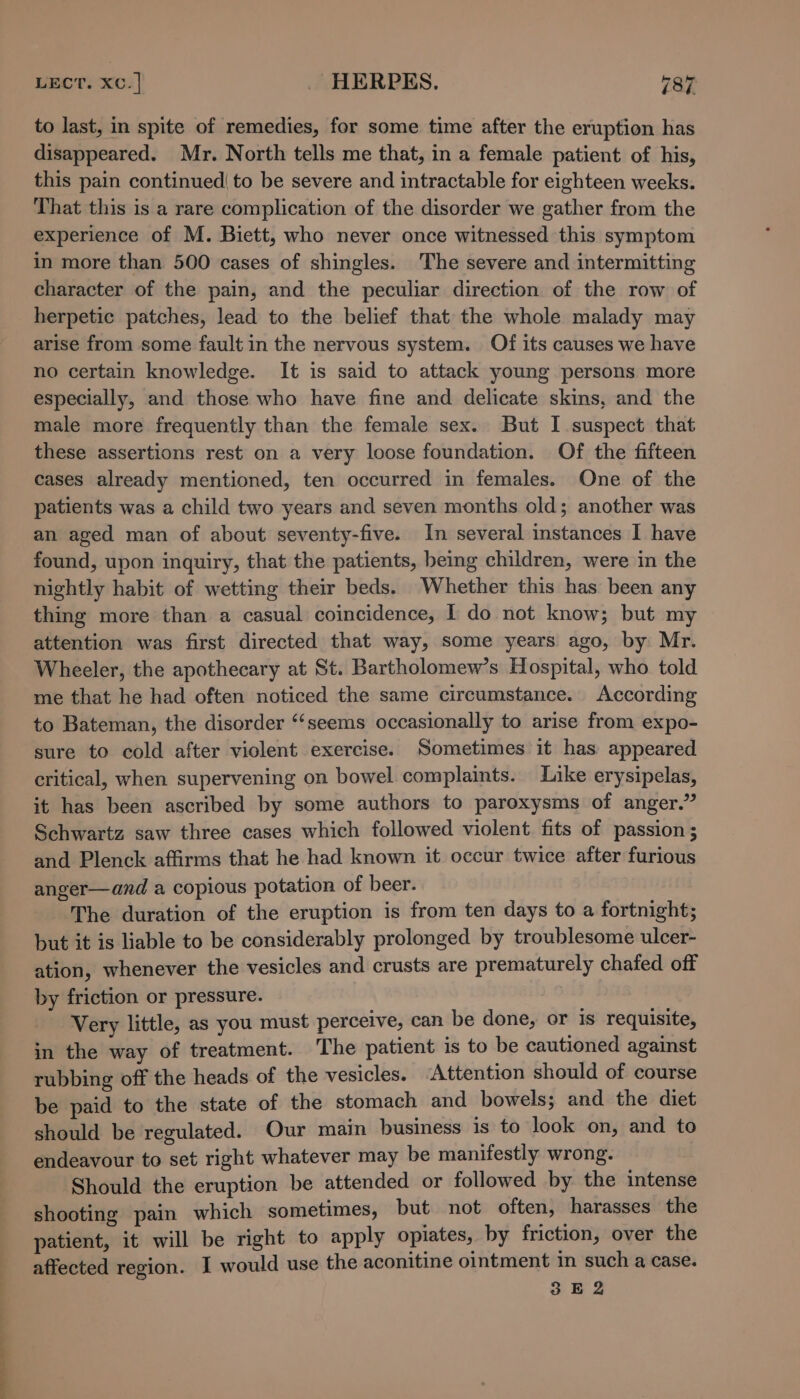 to last, in spite of remedies, for some time after the eruption has disappeared. Mr. North tells me that, in a female patient of his, this pain continued| to be severe and intractable for eighteen weeks. That this is a rare complication of the disorder we gather from the experience of M. Biett, who never once witnessed this symptom in more than 500 cases of shingles. The severe and intermitting character of the pain, and the peculiar direction of the row of herpetic patches, lead to the belief that the whole malady may arise from some fault in the nervous system. Of its causes we have no certain knowledge. It is said to attack young persons more especially, and those who have fine and delicate skins, and the male more frequently than the female sex. But I suspect that these assertions rest on a very loose foundation. Of the fifteen cases already mentioned, ten occurred in females. One of the patients was a child two years and seven months old; another was an aged man of about seventy-five. In several instances I have found, upon inquiry, that the patients, being children, were in the nightly habit of wetting their beds. Whether this has been any thing more than a casual coincidence, I do not know; but my attention was first directed that way, some years ago, by. Mr. Wheeler, the apothecary at St. Bartholomew’s Hospital, who told me that he had often noticed the same circumstance. According to Bateman, the disorder ‘‘seems occasionally to arise from expo- sure to cold after violent exercise. Sometimes it has appeared critical, when supervening on bowel complaints. Like erysipelas, it has been ascribed by some authors to paroxysms of anger.” Schwartz saw three cases which followed violent. fits of passion ; and Plenck affirms that he had known it occur twice after furious anger—and a copious potation of beer. The duration of the eruption is from ten days to a fortnight; but it is liable to be considerably prolonged by troublesome ulcer- ation, whenever the vesicles and crusts are prematurely chafed off by friction or pressure. ' - Very little, as you must perceive, can be done, or is requisite, in the way of treatment. The patient is to be cautioned against rubbing off the heads of the vesicles. Attention should of course be paid to the state of the stomach and bowels; and the diet should be regulated. Our main business is to look on, and to endeavour to set right whatever may be manifestly wrong. Should the eruption be attended or followed by the intense shooting pain which sometimes, but not often, harasses the patient, it will be right to apply opiates, by friction, over the affected region. I would use the aconitine ointment in such a case. 3 E 2
