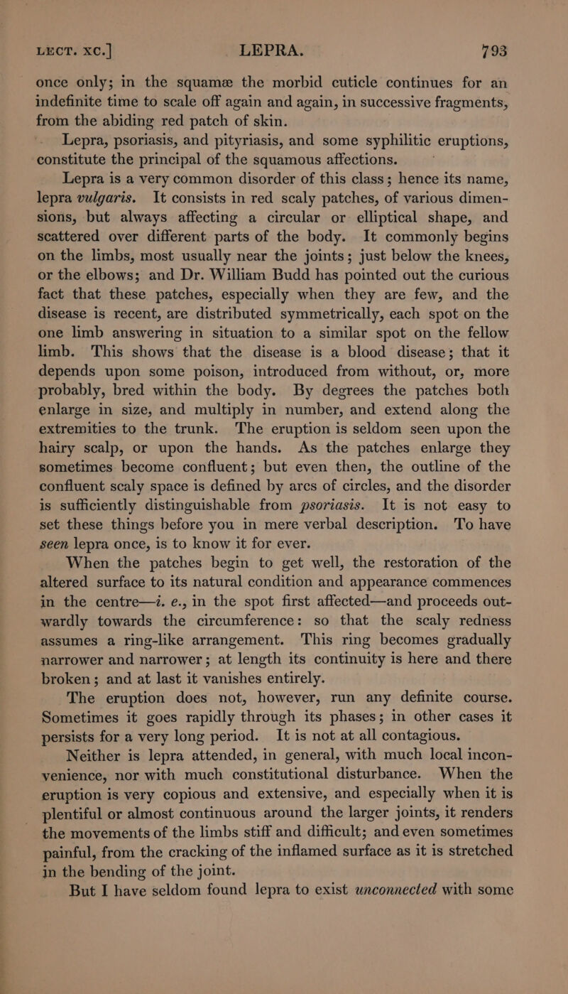 —e once only; in the squame the morbid cuticle continues for an indefinite time to scale off again and again, in successive fragments, from the abiding red patch of skin. Lepra, psoriasis, and pityriasis, and some syphilitic eruptions, constitute the principal of the squamous affections. Lepra is a very common disorder of this class; hence its name, lepra vulgaris. It consists in red scaly patches, of various dimen- sions, but always affecting a circular or elliptical shape, and scattered over different parts of the body. It commonly begins on the limbs, most usually near the joints; just below the knees, or the elbows; and Dr. William Budd has pointed out the curious fact that these patches, especially when they are few, and the disease is recent, are distributed symmetrically, each spot on the one limb answering in situation to a similar spot on the fellow limb. This shows that the disease is a blood disease; that it depends upon some poison, introduced from without, or, more probably, bred within the body. By degrees the patches both enlarge in size, and multiply in number, and extend along the extremities to the trunk. The eruption is seldom seen upon the hairy scalp, or upon the hands. As the patches enlarge they sometimes become confluent; but even then, the outline of the confluent scaly space is defined by arcs of circles, and the disorder is sufficiently distinguishable from psoriasis. It is not easy to set these things before you in mere verbal description. To have seen lepra once, is to know it for ever. When the patches begin to get well, the restoration of the altered surface to its natural condition and appearance commences in the centre—i. e., in the spot first affected—and proceeds out- wardly towards the circumference: so that the scaly redness assumes a ring-like arrangement. This ring becomes gradually narrower and narrower; at length its continuity is here and there broken; and at last it vanishes entirely. The eruption does not, however, run any definite course. Sometimes it goes rapidly through its phases; in other cases it persists for a very long period. It is not at all contagious. Neither is lepra attended, in general, with much local incon- venience, nor with much constitutional disturbance. When the eruption is very copious and extensive, and especially when it is plentiful or almost continuous around the larger joints, it renders the movements of the limbs stiff and difficult; and even sometimes painful, from the cracking of the inflamed surface as it is stretched in the bending of the joint. But I have seldom found lepra to exist unconnected with some