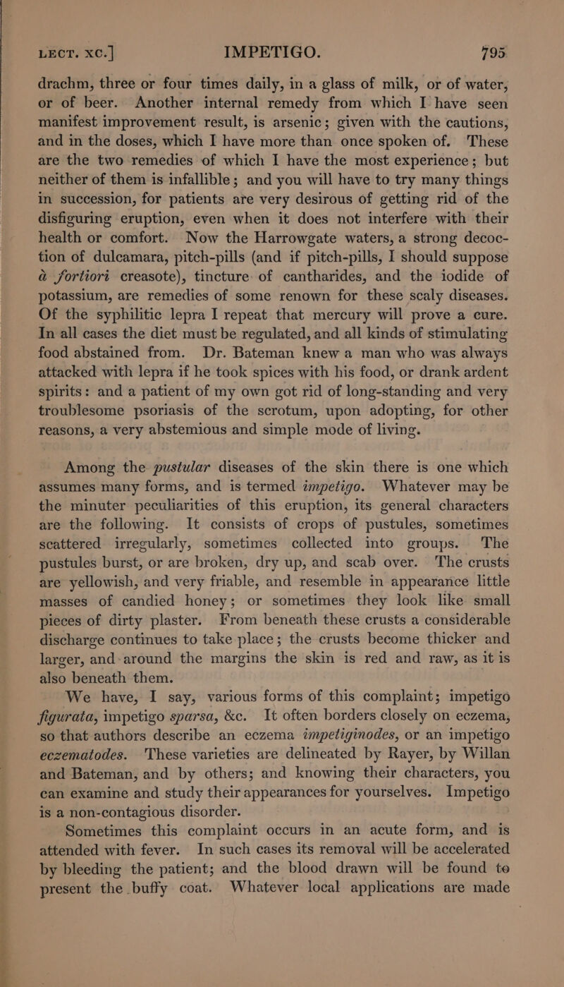 ee drachm, three or four times daily, in a glass of milk, or of water, or of beer. Another internal remedy from which I have seen manifest improvement result, is arsenic; given with the cautions, and in the doses, which I have more than once spoken of. These are the two remedies of which I have the most experience; but neither of them is infallible; and you will have to try many things in succession, for patients are very desirous of getting rid of the disfiguring eruption, even when it does not interfere with their health or comfort. Now the Harrowgate waters, a strong decoc- tion of dulcamara, pitch-pills (and if pitch-pills, I should suppose a fortiori creasote), tincture: of cantharides, and the iodide of potassium, are remedies of some renown for these scaly diseases. Of the syphilitic lepra I repeat that mercury will prove a cure. In all cases the diet must be regulated, and all kinds of stimulating food abstained from. Dr. Bateman knew a man who was always attacked with lepra if he took spices with his food, or drank ardent spirits: and a patient of my own got rid of long-standing and very troublesome psoriasis of the scrotum, upon adopting, for other reasons, a very abstemious and simple mode of living. Among the pustular diseases of the skin there is one which assumes many forms, and is termed wnpetigo. Whatever may be the minuter peculiarities of this eruption, its general characters are the following. It consists of crops of pustules, sometimes scattered irregularly, sometimes collected into groups. The pustules burst, or are broken, dry up, and scab over. The crusts are yellowish, and very friable, and resemble in appearance little masses of candied honey; or sometimes they look like small pieces of dirty plaster. From beneath these crusts a considerable discharge continues to take place; the crusts become thicker and larger, and-around the margins the skin is red and raw, as it is also beneath them. We have, I say, various forms of this complaint; impetigo figurata, impetigo sparsa, &amp;c. It often borders closely on eczema, so that authors describe an eczema impetiginodes, or an impetigo eczematodes. These varieties are delineated by Rayer, by Willan and Bateman, and by others; and knowing their characters, you can examine and study their appearances for yourselves. Impetigo is a non-contagious disorder. Sometimes this complaint occurs in an acute form, and is attended with fever. In such cases its removal will be accelerated by bleeding the patient; and the blood drawn will be found te present the buffy coat. Whatever local applications are made