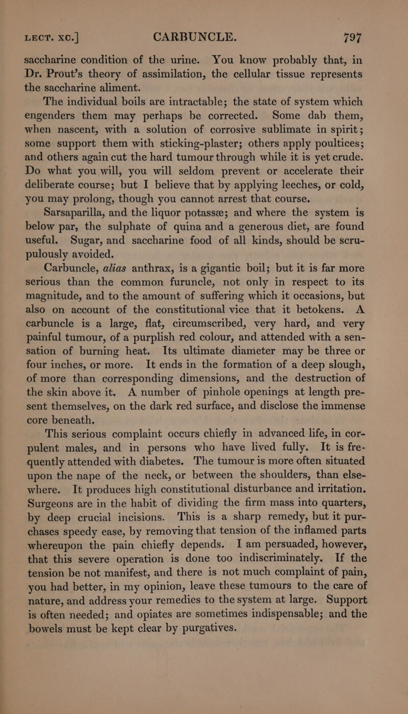 LECT. XC. | CARBUNCLE. 197 saccharine condition of the urine. You know probably that, in Dr. Prout’s theory of assimilation, the cellular tissue represents the saccharine aliment. The individual boils are intractable; the state of system which engenders them may perhaps be corrected. Some dab them, when nascent, with a solution of corrosive sublimate in spirit; some support them with sticking-plaster; others apply poultices; and others again cut the hard tumour through while it is yet crude. Do what you will, you will seldom prevent or accelerate their deliberate course; but I believe that by applying leeches, or cold, you may prolong, though you cannot arrest that course. Sarsaparilla, and the liquor potasse; and where the system is below par, the sulphate of quina and a generous diet, are found useful. Sugar, and saccharine food of all kinds, should be scru- pulously avoided. Carbuncle, alias anthrax, is a gigantic boil; but it is far more serious than the common furuncle, not only in respect to its magnitude, and to the amount of suffering which it occasions, but also on account of the constitutional vice that it betokens. A carbuncle is a large, flat, circumscribed, very hard, and very painful tumour, of a purplish red colour, and attended with a sen- sation of burning heat. Its ultimate diameter may be three or four inches, or more. It ends in the formation of a deep slough, of more than corresponding dimensions, and the destruction of the skin above it. A number of pinhole openings at length pre- sent themselves, on the dark red surface, and disclose the immense core beneath. This serious complaint occurs chiefly in advanced life, in cor- pulent males, and in persons who have lived fully. It is fre- quently attended with diabetes. The tumour is more often situated upon the nape of the neck, or between the shoulders, than else- where. It produces high constitutional disturbance and irritation. Surgeons are in the habit of dividing the firm mass into quarters, by deep crucial incisions. This is a sharp remedy, but it pur- chases speedy ease, by removing that tension of the inflamed parts whereupon the pain chiefly depends. I am persuaded, however, that this severe operation is done too indiscriminately. If the tension be not manifest, and there is not much complaint of pain, you had better, in my opinion, leave these tumours to the care of nature, and address your remedies to the system at large. Support is often needed; and opiates are sometimes indispensable; and the bowels must be kept clear by purgatives.