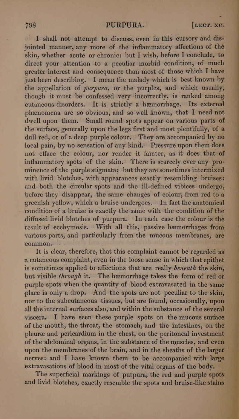 I shall not attempt to discuss, even in this cursory and dis- jointed manner, any more of the inflammatory affections of the skin, whether acute or chronic: but I wish, before I conclude, to direct your attention to a peculiar morbid condition, of much greater interest and consequence than most of those which I have just been describing. I mean the malady which is best known by the appellation of purpura, or the purples, and which usually, though it must be confessed very incorrectly, is ranked among cutaneous disorders. It is strictly a hemorrhage. Its external phenomena are so obvious, and so well known, that I need not dwell upon them. Small round spots appear on various parts of the surface, generally upon the legs first and most plentifully, of a dull red, or of a deep purple colour. They are accompanied by no local pain, by no sensation of any kind. Pressure upon them does not efface the colour, nor render it fainter, as it does that of inflammatory spots of the skin. There is scarcely ever any pro- with livid blotches, with appearances exactly resembling bruises: and. both the circular spots and the ill-defined vibices undergo, before they disappear, the same changes of colour, from red to a greenish yellow, which a bruise undergoes. In fact the anatomical condition of a bruise is exactly the same with the condition of the diffused livid blotches of purpura. In each case the colour is the result of ecchymosis. With all this, passive hemorrhages from various parts, and particularly from the mucous membranes, are common.. | | It is clear, therefore, that this complaint cannot be regarded as a cutaneous complaint, even in the loose sense in which that epithet is sometimes applied to affections that are really beneath the skin, but visible through it. The hemorrhage takes the form of red or purple spots when the quantity of blood extravasated in the same place is only a drop. And the spots are not peculiar to the skin, of the mouth, the throat, the stomach, and the intestines, on the pleurze and pericardium in the chest, on the peritoneal investment of the abdominal organs, in the substance of the muscles, and even upon the membranes of the brain, and in the sheaths of the larger nerves: and I have known them to be accompanied with large extravasations of blood in most of the vital organs of the body. The superficial markings of purpura, the red and purple spots and livid blotches, exactly resemble the spots and bruise-like stains