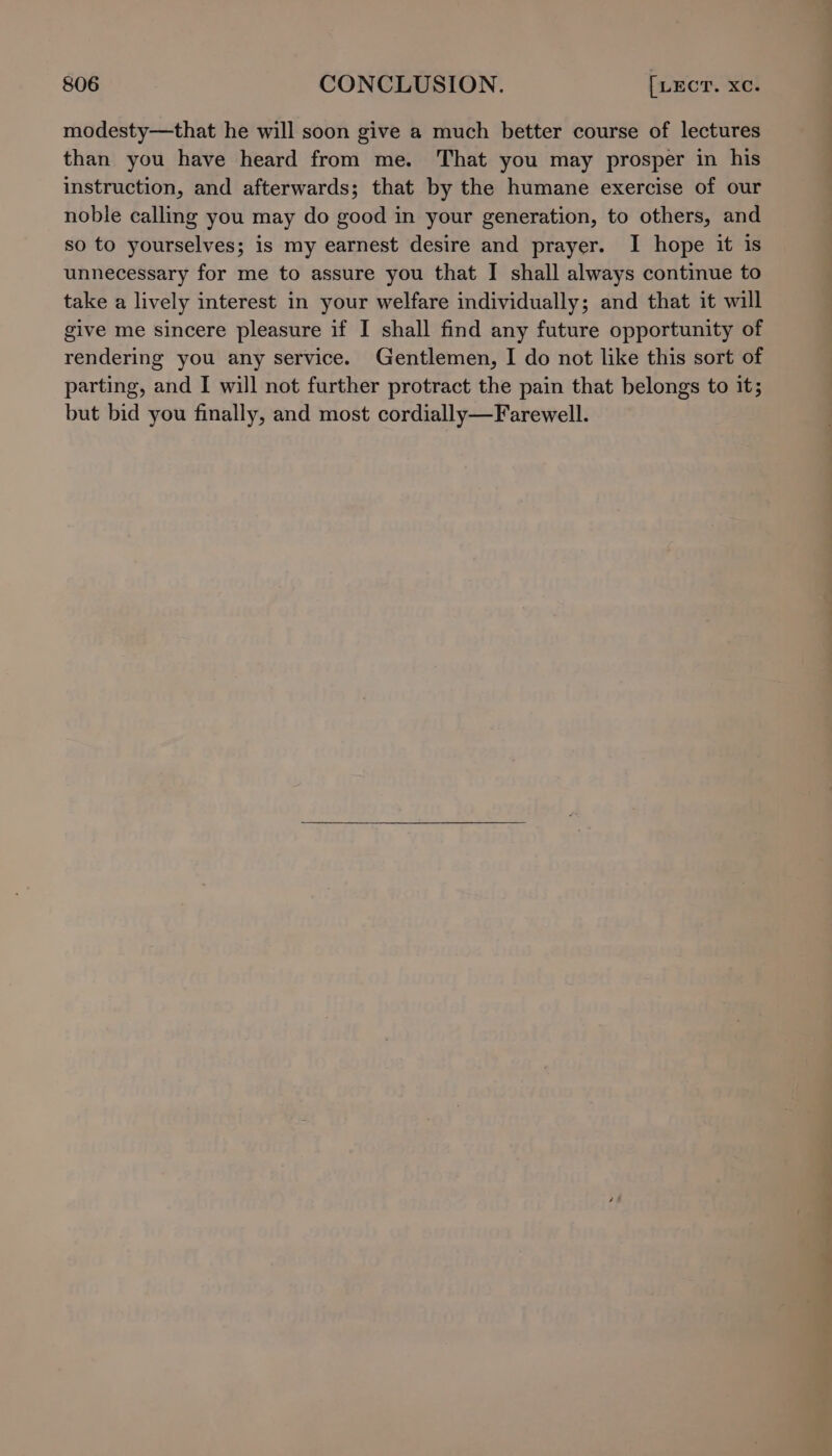 modesty—that he will soon give a much better course of lectures than you have heard from me. That you may prosper in his instruction, and afterwards; that by the humane exercise of our noble calling you may do good in your generation, to others, and so to yourselves; is my earnest desire and prayer. I hope it is unnecessary for me to assure you that I shall always continue to take a lively interest in your welfare individually; and that it will give me sincere pleasure if I shall find any future opportunity of rendering you any service. Gentlemen, I do not like this sort of parting, and I will not further protract the pain that belongs to it; but bid you finally, and most cordially—Farewell.