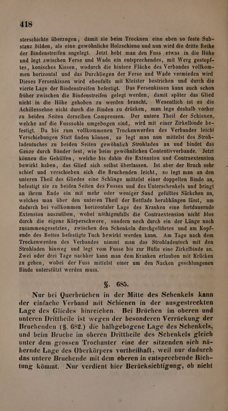 sterschichte überzogen , damit sie beim Trocknen eine eben so feste Sub- stanz bilden, als eine gewöhnliche Holzschiene und nun wird die dritte Reihe der Bindenstreifen angelegt. Jetzt hebt man den Fuss etwas in die Höhe und legt zwischen Ferse und Wade ein entsprechendes, mit Werg gestopf- tes, konisches Kissen, wodurch die hintere Fläche des Verbandes vollkom- men horizontal und das Durchliegen der Ferse und Wade vermieden wird Dieses Fersenkissen wird ebenfalls mit Kleister bestrichen und durch die vierte Lage der Bindenstreifen befestigt. Das Fersenkissen kann auch schon früher zwischen die Bindenstreifen gelegt werden, damit später das Glied nicht in die Höhe gehoben zu werden braucht. Wesentlich ist es die Achillessehne nicht durch die Binden zu drücken, man lege deshalb vorher zu beiden Seiten derselben Compressen. Der untere Theil der Schienen, welche auf die Fusssohle umgebogen sind, wird mit einer Zirkelbinde be- festigt. Da bis zum vollkommenen Trockenwerden des Verbandes leicht Verschiebungen Statt finden können, so legt man nun mittelst des Stroh- ladentuches zu beiden Seiten gewöhnlich Strohladen an und bindet das Ganze durch Bänder fest, wie beim gewöhnlichen Contentivverbande. Jetzt können die Gehülfen, welche bis dahin die Extension und Contraextension bewirkt haben, das Glied sich selbst überlassen. Ist aber der Bruch sehr schief und verschieben sich ‘die Bruchenden leicht, so legt man an den unteren Theil des Gliedes eine Schlinge mittelst einer doppelten Binde an, befestigt sie zu beiden Seiten des Fusses und des Unterschenkels und bringt an ihrem Ende ein mit mehr oder weniger Sand gefülltes Säckchen an, welches man über den unteren Theil der Beitlade herabhängen lässt, um dadurch bei vollkommen horizontaler Lage des Kranken eine fortdauernde Extension auszuüben, wobei nöthigenfalls die Contraextension nicht blos durch die eigene Körperschwere, sondern noch durch ein der Länge nach zusammengesetztes, zwischen den Schenkeln durchgeführtes und am Kopf- ende des bBettes befestigte Tuch bewirkt werden kann. Am Tage nach dem Trockenwerden des Verbandes nimmt man das Strohladentuch mit den Strohladen hinweg und legt vom Fusse bis zur Hüfte eine Zirkelbinde an. Zwei oder drei Tage nachher kann man dem Kranken erlauben mit Krücken zu gehen, wobei der Fuss mittelst einer um den Nacken geschlungenen Binde unterstützt werden muss. S. 685. Nur bei Querbrüchen in der Mitte des Schenkels kann der einfache Verband mit Schienen in der ausgestreckten Lage des Gliedes hinreichen. Bei Brüchen im oberen und unteren Drittheile ist wegen der besonderen Verrückung der Bruchenden ($. 682.) die halbgebogene Lage des Schenkels, und beim Bruche im oberen Drittheile des Schenkels gleich unter dem grossen Trochanter eine der sitzenden sich nä- hernde Lage des Oberkörpers vortheilhaft, weil nur dadurch das untere Bruchende mit dem oberen in entsprechende Rich- tung kömmt, Nur verdient hier Berücksichtigung, ob nicht *