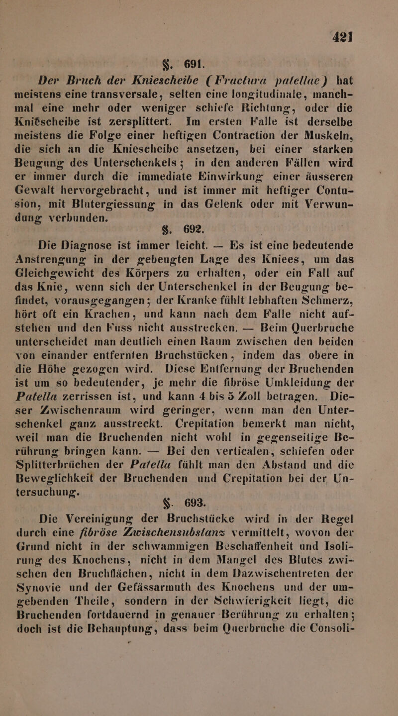 $. 691. Der Bruch der Kniescheibe ( Fructura palellae) hat meistens eine transversale, selten eine longitudinale, manch- mal eine mehr oder weniger schiefe Richtung, oder die Knidscheibe ist zersplittert. Im ersten Falle ist derselbe meistens die Folge einer heftigen Contraction der Muskeln, die sich an die Kniescheibe ansetzen, bei einer starken Beugung des Unterschenkels; in den anderen Fällen wird er immer durch die immediate Einwirkung einer äusseren Gewalt hervorgebracht, und ist immer mit heftiger Contu- sion, mit Blutergiessung in das Gelenk oder mit Verwun- dung verbunden. $. 69. Die Diagnose ist immer leicht. — Es ist eine bedeutende Anstrengung in der gebeugten Lage des Kniees, um das Gleichgewicht des Körpers zu erhalten, oder ein Fall auf das Knie, wenn sich der Unterschenkel in der Beugung be- findet, vorausgegangen; der Kranke fühlt lebhaften Schmerz, hört oft ein Krachen, und kann nach dem Falle nicht auf- stehen und den Fuss nicht ausstrecken. — Beim Querbruche unterscheidet man deutlich einen Raum zwischen den beiden von einander entfernten Bruchstücken , indem das obere in die Höhe gezogen wird. Diese Entfernung der Bruchenden ist um so bedeutender, je mehr die fibröse Umkleidung der Patella zerrissen ist, und kann 4bis5 Zoll betragen. Die- ser Zwischenraum wird geringer, wenn man den Unter- schenkel ganz ausstreckt. Crepitation bemerkt man nicht, weil man die Bruchenden nicht wohl in gegenseitige Be- rührung bringen kann. — Bei den verticalen, schiefen oder Splitterbrüchen der Palella fühlt man den Abstand und die Beweglichkeit der Bruchenden und Crepitation bei der Un- tersuchung. $- 693. Die Vereinigung der Bruchstücke wird in der Regel durch eine fibröse Zwischensubsianz vermittelt, wovon der Grund nicht in der schwammigen Beschaffenheit und Isoli- rung des Knochens, nicht in dem Mangel des Blutes zwi- schen den Bruchflächen, nicht in dem Dazwischentreten der Synovie und der Gefässarmuth des Knochens und der um- sebenden Theile, sondern in der Schwierigkeit liegt, die Bruchenden fortdauernd in genauer Berührung zu erhalten; doch ist die Behauptung, dass beim Querbruche die Consoli- ®