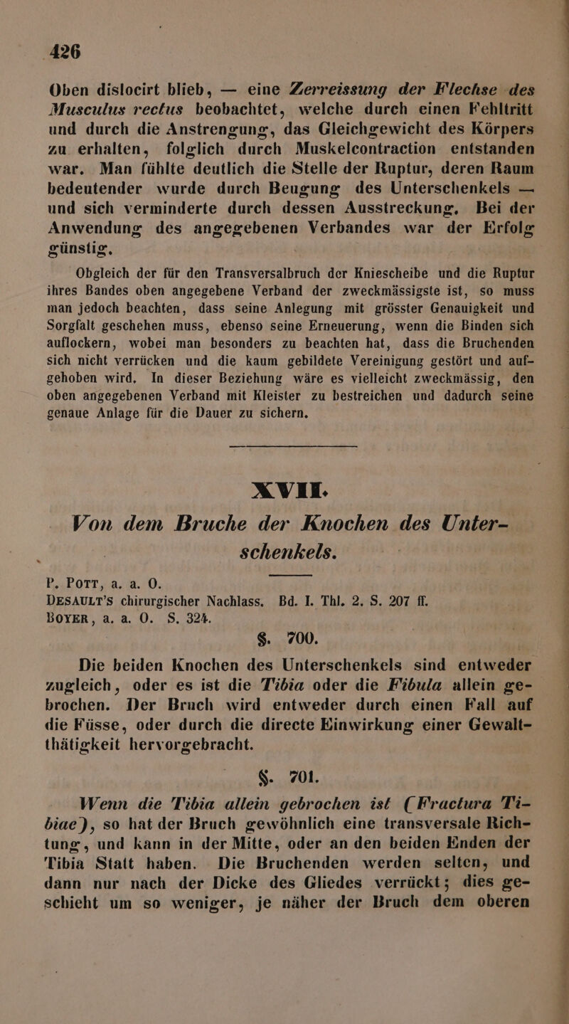 ‚426 Oben dislocirt blieb, — eine Zerreissung der F'lechse des Musculus rectus beobachtet, welche durch einen Fehltritt und durch die Anstrengung, das Gleichgewicht des Körpers zu erhalten, folglich durch Muskelcontraction entstanden war. Man fühlte deutlich die Stelle der Ruptur, deren Raum bedeutender wurde durch Beugung des Unterschenkels — und sich verminderte durch dessen Ausstreckung, Bei der Anwendung des angegebenen Verbandes war der Erfolg günstig, Obgleich der für den Transversalbruch der Kniescheibe und die Ruptur man jedoch beachten, dass seine Anlegung mit grösster Genauigkeit und Sorgfalt geschehen muss, ebenso seine Erneuerung, wenn die Binden sich auflockern, wobei man besonders zu beachten hat, dass die Bruchenden sich nicht verrücken und die kaum gebildete Vereinigung gestört und auf- gehoben wird, In dieser Beziehung wäre es vielleicht zweckmässig, den oben angegebenen Verband mit Kleister zu bestreichen und dadurch seine genaue Anlage für die Dauer zu sichern, XVII Von dem Bruche der Knochen des Unter- schenkels. P, POTT, a. a. 0. DESAULT’S chirurgischer Nachlass. Bd. I. Thl. 2. S. 207 ff. BOYER, a. a. 0. S. 324. $. 700. Die beiden Knochen des Unterschenkels sind entweder zugleich, oder es ist die T'idia oder die Fidula allein ge- brochen. Der Bruch wird entweder durch einen Fall auf die Füsse, oder durch die directe Einwirkung einer Gewalt- thätigkeit hervorgebracht. $. 701. Wenn die Tibia allein gebrochen ist (Fractura Ti- biae), so hat der Bruch gewöhnlich eine transversale Rich- tunz, und kann in der Mitte, oder an den beiden Enden der Tibia Statt haben. Die Bruchenden werden selten, und dann nur nach der Dicke des Gliedes verrückt; dies ge- schieht um so weniger, je näher der Bruch dem oberen Fe