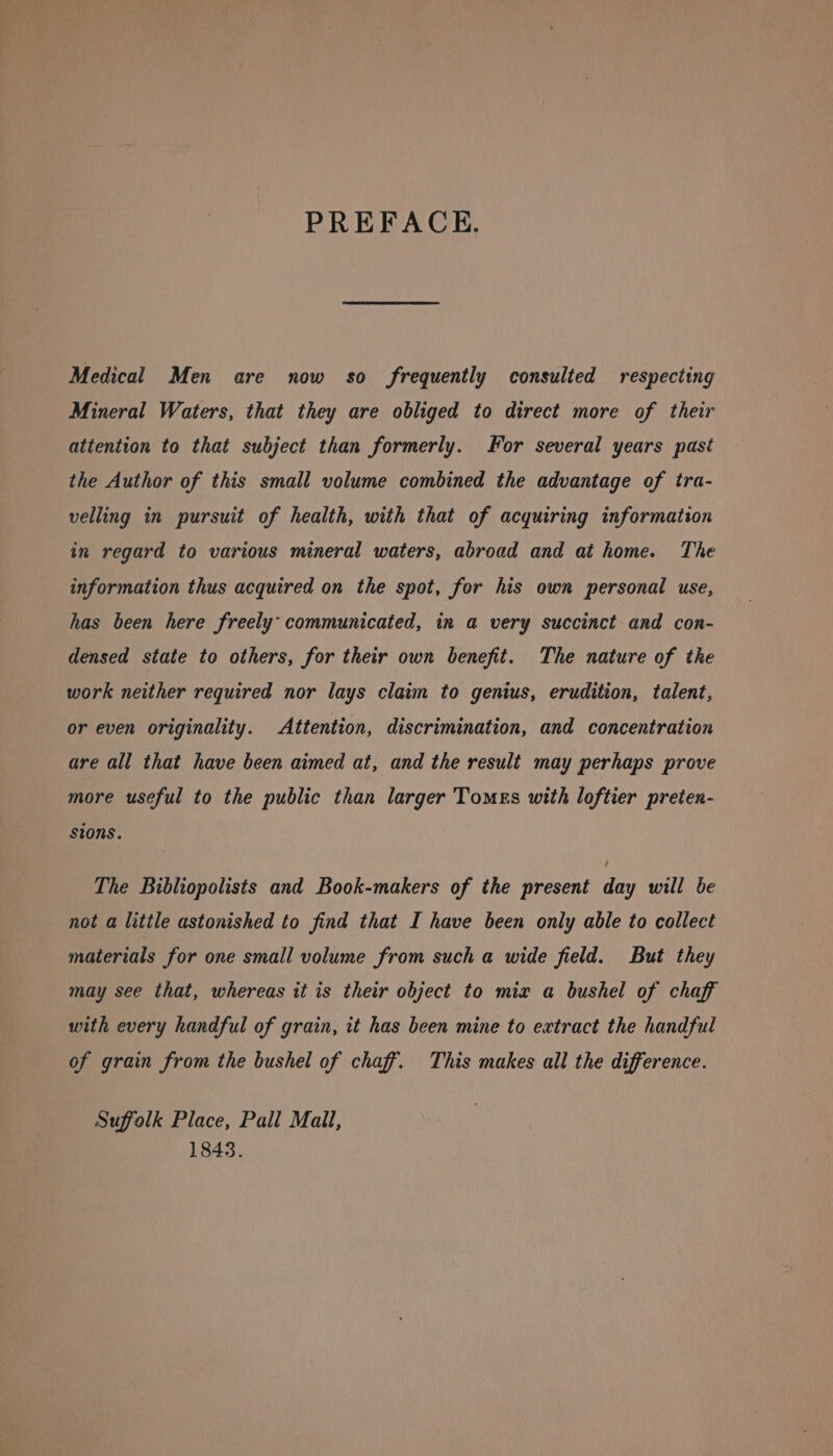 PREFACE. Medical Men are now so frequently consulted respecting Mineral Waters, that they are obliged to direct more of their attention to that subject than formerly. for several years past the Author of this small volume combined the advantage of tra- velling in pursuit of health, with that of acquiring information in regard to various mineral waters, abroad and at home. The information thus acquired on the spot, for his own personal use, has been here freely: communicated, in a very succinct and con- densed state to others, for their own benefit. The nature of the work neither required nor lays claim to genwus, erudition, talent, or even originality. Attention, discrimination, and concentration are all that have been aimed at, and the result may perhaps prove more useful to the public than larger Tomes with loftier preten- sions. The Bibliopolists and Book-makers of the present day will be not a little astonished to find that I have been only able to collect materials for one small volume from such a wide field. But they may see that, whereas it is their object to mix a bushel of chaff with every handful of grain, it has been mine to extract the handful of grain from the bushel of chaff. This makes all the difference. Suffolk Place, Pall Mail, 1843.