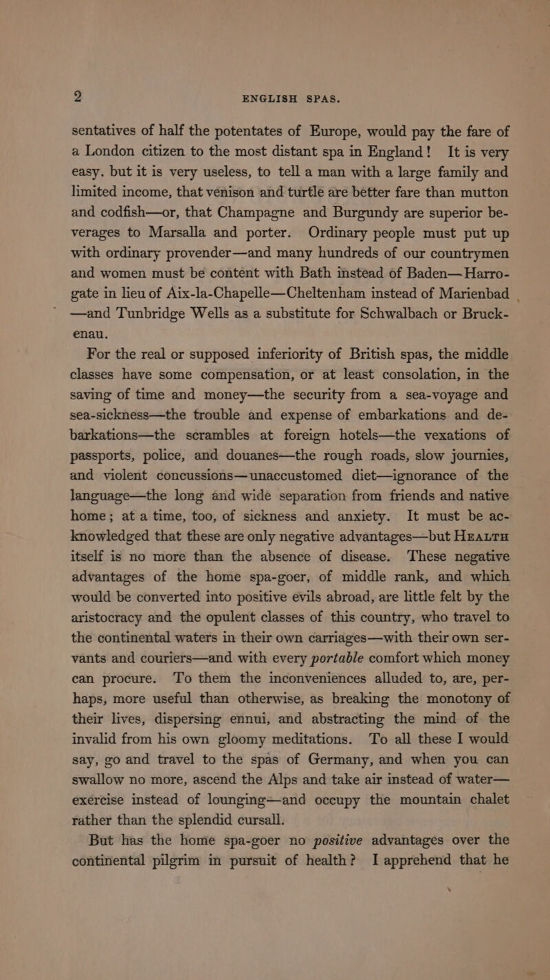 sentatives of half the potentates of Europe, would pay the fare of a London citizen to the most distant spa in England! It is very easy, but it is very useless, to tell a man with a large family and limited income, that venison and turtle are better fare than mutton and codfish—or, that Champagne and Burgundy are superior be- verages to Marsalla and porter. Ordinary people must put up with ordinary provender—and many hundreds of our countrymen and women must be content with Bath instead of Baden—Harro- gate in lieu of Aix-la~-Chapelle—Cheltenham instead of Marienbad | —and Tunbridge Wells as a substitute for Schwalbach or Bruck- enau. For the real or supposed inferiority of British spas, the middle classes have some compensation, or at least consolation, in the saving of time and money—the security from a sea-voyage and sea-sickness—the trouble and expense of embarkations and de- barkations—the scrambles at foreign hotels—the vexations of passports, police, and douanes—the rough roads, slow journies, and violent concussions—unaccustomed diet—ignorance of the language—the long and wide separation from friends and native home; at a time, too, of sickness and anxiety. It must be ac- knowledged that these are only negative advantages—but HEautu itself is no more than the absence of disease. These negative advantages of the home spa-goer, of middle rank, and which would be converted into positive evils abroad, are little felt by the aristocracy and the opulent classes of this country, who travel to the continental waters in their own carriages—with their own ser- vants and couriers—and with every portable comfort which money can procure. To them the inconveniences alluded to, are, per- haps, more useful than otherwise, as breaking the monotony of their lives, dispersing ennui, and abstracting the mind of the invalid from his own gloomy meditations. To all these I would say, go and travel to the spas of Germany, and when you can swallow no more, ascend the Alps and take air instead of water— exercise instead of lounging—-and occupy the mountain chalet rather than the splendid cursall. But has the home spa-goer no positive advantages over the continental pilgrim in pursuit of health? I apprehend that he