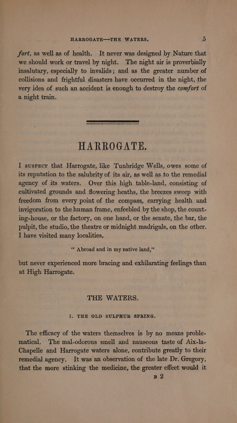 fort, as well as of health. It never was designed by Nature that we should work or travel by night. The night air is proverbially insalutary, especially to invalids; and as the greater number of collisions and frightful disasters have occurred in the night, the very idea of such an accident is enough to destroy the comfort of a night train. HARROGATE. I suspect that Harrogate, like Tunbridge Wells, owes some of its reputation to the salubrity of its air, as well as to the remedial agency of its waters. Over this high table-land, consisting of cultivated grounds and flowering heaths, the breezes sweep with freedom from every point of the compass, carrying health and invigoration to the human frame, enfeebled by the shop, the count- ing-house, or the factory, on one hand, or the senate, the bar, the pulpit, the studio, the theatre or midnight madrigals, on the other. I have visited many localities, “© Abroad and in my native land,” but never experienced more bracing and exhilarating feelings than at High Harrogate. THE WATERS. I. THE OLD SULPHUR SPRING. The efficacy of the waters themselves is by no means proble- matical. ‘The mal-odorous smell and nauseous taste of Aix-la- Chapelle and Harrogate waters alone, contribute greatly to their remedial agency. It was an observation of the late Dr. Gregory, that the more stinking the medicine, the greater effect would it B 2