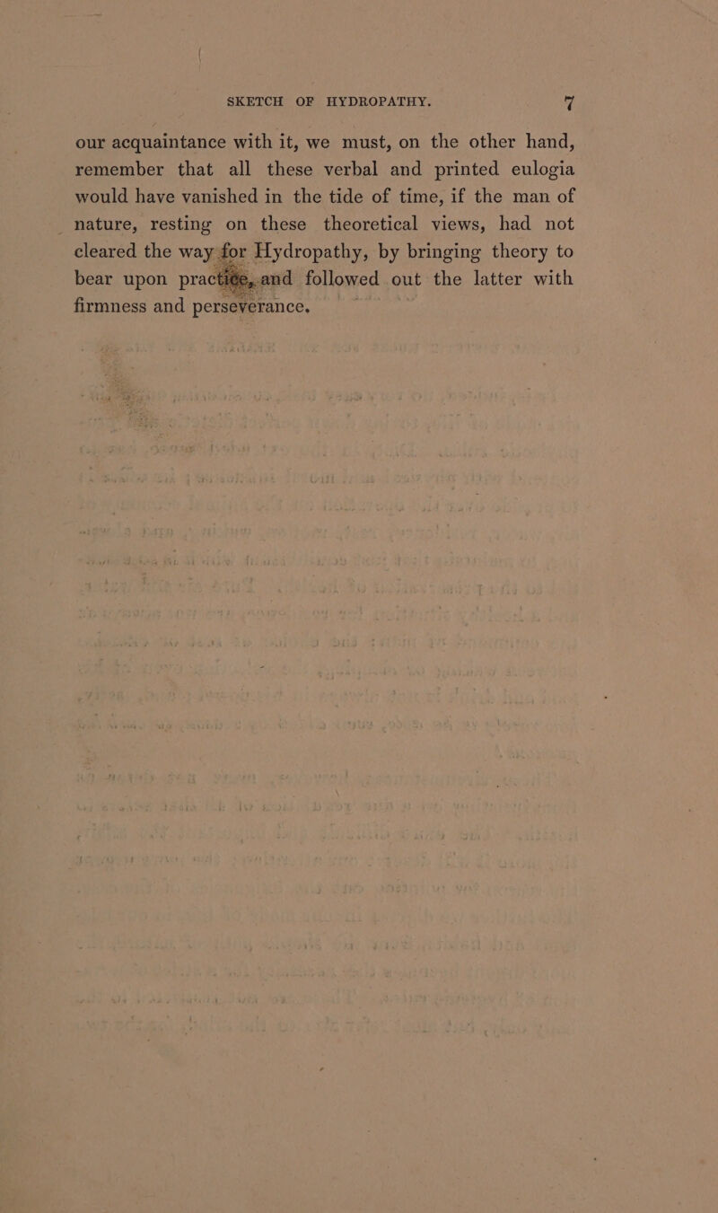 our acquaintance with it, we must, on the other hand, remember that all these verbal and printed eulogia would have vanished in the tide of time, if the man of _ nature, resting on these theoretical views, had not cleared the way for Hydropathy, by bringing theory to bear upon pract and followed out the latter with firmness and perseverance. ae