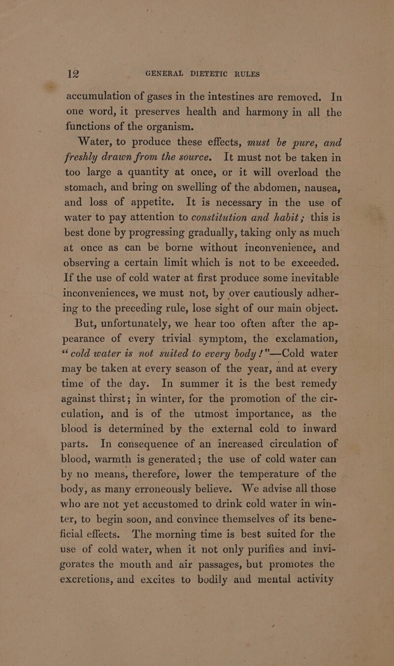 accumulation of gases in the intestines are removed. In one word, it preserves health and harmony in all the functions of the organism. Water, to produce these effects, must be pure, and freshly drawn from the source. It must not be taken in too large a quantity at once, or it will overload the stomach, and bring on swelling of the abdomen, nausea, and loss of appetite. It is necessary in the use of water to pay attention to constitution and habit; this is best done by progressing gradually, taking only as much at once as can be borne without inconvenience, and observing a certain limit which is not to be exceeded. If the use of cold water at first produce some inevitable inconveniences, we must not, by over cautiously adher- ing to the preceding rule, lose sight of our main object. But, unfortunately, we hear too often after the ap- pearance of every trivial. symptom, the exclamation, “cold water is not suited to every body !”—Cold water may be taken at every season of the year, and at every time of the day. In summer it is the best remedy against thirst; in winter, for the promotion of the cir- culation, and is of the utmost importance, as the blood is determined by the external cold to inward parts. In consequence of an increased circulation of blood, warmth is generated; the use of cold water can by no means, therefore, lower the temperature of the body, as many erroneously believe. We advise all those who are not yet accustomed to drink cold water in win- ter, to begin soon, and convince themselves of its bene- ficial effects. The morning time is best suited for the use of cold water, when it not only purifies and invi- gorates the mouth and air passages, but promotes the excretions, and excites to bodily and mental activity