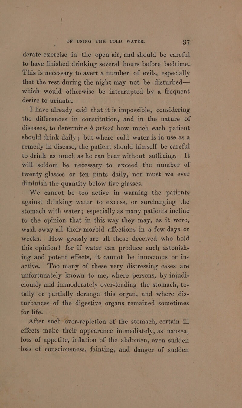 derate exercise in the open air, and should be careful to have finished drinking several hours before bedtime. This is necessary to avert a number of evils, especially that the rest during the night may not be disturbed— which would otherwise be interrupted by a frequent desire to urinate. | | I have already said that it is impossible, considering the differences in constitution, and in the nature of diseases, to determine @ priort how much each patient should drink daily ; but where cold water is in use as a remedy in disease, the patient should himself be careful to drink as much as he can bear without suffering. It will seldom be necessary to exceed the number of twenty glasses or ten pints daily, nor must we ever diminish the quantity below five glasses. We cannot be too active in warning the patients against drinking water to excess, or surcharging the stomach with water; especially as many patients incline to the opinion that in this way they may, as it were, wash away all their morbid affections in a few days or weeks. How grossly are all those deceived who hold this opinion! for if water can produce such astonish- ing and potent effects, it cannot be innocuous or in- active. Too many of these very distressing cases are unfortunately known to me, where persons, by injudi- ciously and immoderately over-loading the stomach, to- tally or partially derange this organ, and where dis- turbances of the digestive organs remained sometimes for lifes: i. After such over-repletion of the stomach, certain ill effects make their appearance immediately, as nausea, loss of appetite, inflation of the abdomen, even sudden ‘loss of consciousness, fainting, and danger of sudden