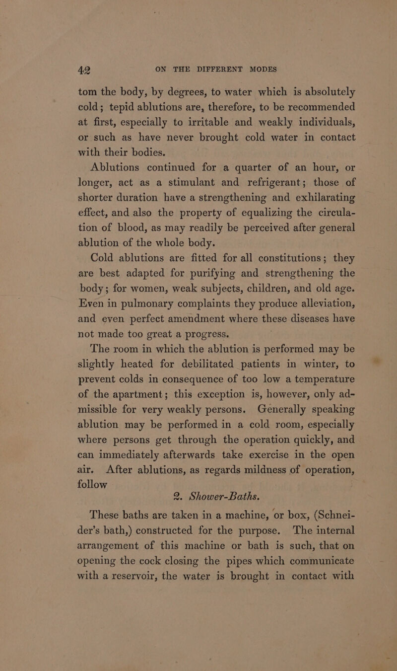 tom the body, by degrees, to water which is absolutely cold; tepid ablutions are, therefore, to be recommended at first, especially to irritable and weakly individuals, or such as have never brought cold water in contact with their bodies. Ablutions continued for a quarter of an hour, or longer, act as a stimulant and refrigerant; those of shorter duration have a strengthening and exhilarating effect, and also the property of equalizing the circula- tion of blood, as may readily be perceived after general ablution of the whole body. Cold ablutions are fitted for all constitutions; they are best adapted for purifying and strengthening the body; for women, weak subjects, children, and old age. Even in pulmonary complaints they produce alleviation, and even perfect amendment where these diseases have not made too great a progress. The room in which the ablution is performed may be slightly heated for debilitated patients in winter, to prevent colds in consequence of too low a temperature of the apartment; this exception is, however, only ad- missible for very weakly persons. Generally speaking ablution may be performed in a cold room, especially where persons get through the operation quickly, and can immediately afterwards take exercise in the open air. After ablutions, as regards mildness of operation, follow 2. Shower-Baths. These baths are taken in a machine, or box, (Schnei- der’s bath,) constructed for the purpose. The internal arrangement of this machine or bath is such, that on opening the cock closing the pipes which communicate with a reservoir, the water is brought in contact with