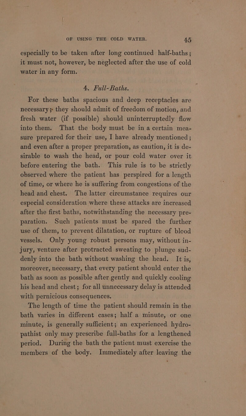 especially to be taken after long continued half-baths ; it must not, however, be neglected after the use of cold water in any form. 4. Full- Baths. For these baths spacious and deep receptacles are necessary ;; they should admit of freedom of motion, and fresh water (if possible) should uninterruptedly flow into them. ‘That the body must be in a certain mea- sure prepared for their use, I have already mentioned ; and even after a proper preparation, as caution, it is de- sirable to wash the head, or pour cold water over it before entering the bath. This rule is to be strictly observed where the patient has perspired for a length of time, or where he is suffering from congestions of the head and chest. The latter circumstance requires our especial consideration where these attacks are increased after the first baths, notwithstanding the necessary pre- paration. Such patients must be spared the further use of them, to prevent dilatation, or rupture of blood vessels. Only young robust persons may, without in- jury, venture after protracted sweating to plunge sud- denly into the bath without washing the head. It is, moreover, necessary, that every patient should enter the bath as soon as possible after gently and quickly cooling his head and chest; for all unnecessary delay is attended with pernicious consequences. The length of time the patient should remain in the bath varies in different cases; half a minute, or one minute, is generally sufficient; an experienced hydro- pathist only may prescribe full-baths for a lengthened period. During the bath the patient must exercise the members of the body. Immediately after leaving the