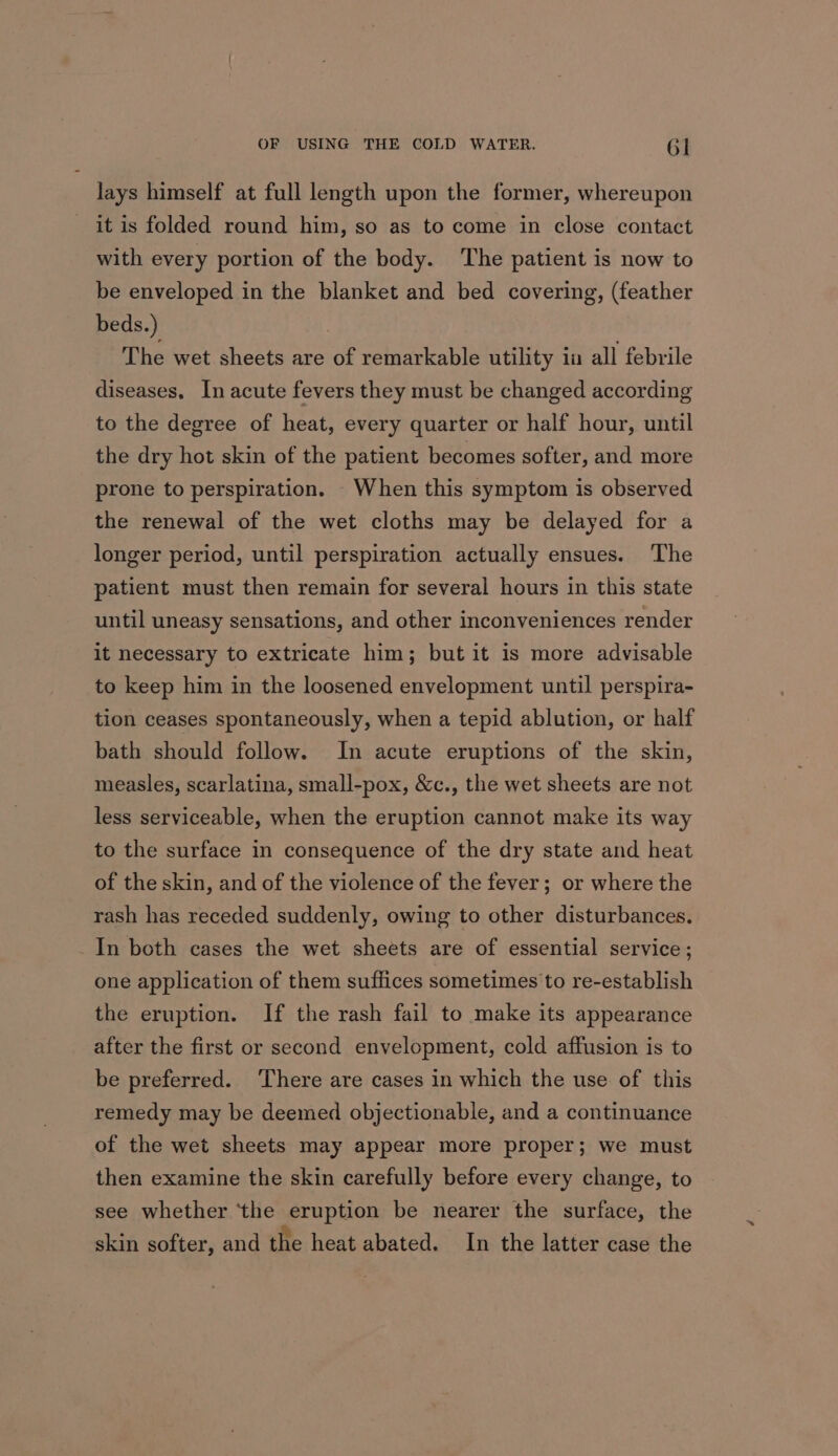 lays himself at full length upon the former, whereupon it is folded round him, so as to come in close contact with every portion of the body. The patient is now to be enveloped in the blanket and bed covering, (feather beds.) The wet sheets are of remarkable utility 1a all febrile diseases. In acute fevers they must be changed according to the degree of heat, every quarter or half hour, until the dry hot skin of the patient becomes softer, and more prone to perspiration. When this symptom is observed the renewal of the wet cloths may be delayed for a longer period, until perspiration actually ensues. The patient must then remain for several hours in this state until uneasy sensations, and other inconveniences render it necessary to extricate him; but it is more advisable to keep him in the loosened envelopment until perspira- tion ceases spontaneously, when a tepid ablution, or half bath should follow. In acute eruptions of the skin, measles, scarlatina, small-pox, &amp;c., the wet sheets are not less serviceable, when the eruption cannot make its way to the surface in consequence of the dry state and heat of the skin, and of the violence of the fever; or where the rash has receded suddenly, owing to other disturbances, In both cases the wet sheets are of essential service ; one application of them suffices sometimes to re-establish the eruption. If the rash fail to make its appearance after the first or second envelopment, cold affusion is to be preferred. ‘There are cases in which the use of this remedy may be deemed objectionable, and a continuance of the wet sheets may appear more proper ; we must then examine the skin carefully before every change, to see whether ‘the eruption be nearer the surface, the skin softer, and the heat abated. In the latter case the