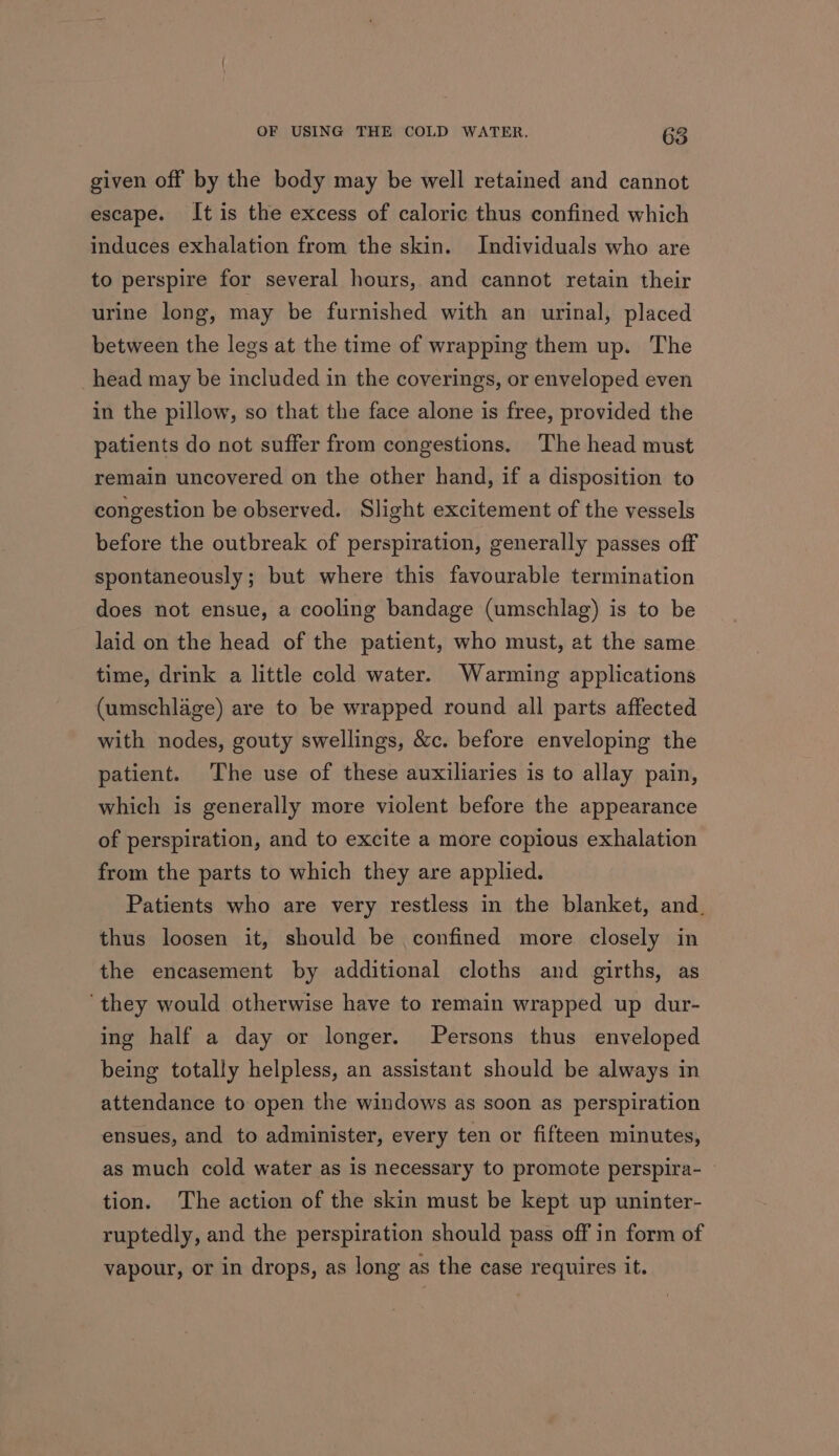 given off by the body may be well retained and cannot escape. It is the excess of caloric thus confined which induces exhalation from the skin. Individuals who are to perspire for several hours, and cannot retain their urine long, may be furnished with an urinal, placed between the legs at the time of wrapping them up. The _head may be included in the coverings, or enveloped even in the pillow, so that the face alone is free, provided the patients do not suffer from congestions, The head must remain uncovered on the other hand, if a disposition to congestion be observed. Slight excitement of the vessels before the outbreak of perspiration, generally passes off spontaneously; but where this favourable termination does not ensue, a cooling bandage (umschlag) is to be laid on the head of the patient, who must, at the same time, drink a little cold water. Warming applications (umschlage) are to be wrapped round all parts affected with nodes, gouty swellings, &amp;c. before enveloping the patient. The use of these auxiliaries is to allay pain, which is generally more violent before the appearance of perspiration, and to excite a more copious exhalation from the parts to which they are applied. Patients who are very restless in the blanket, and. thus loosen it, should be confined more closely in the encasement by additional cloths and girths, as ‘they would otherwise have to remain wrapped up dur- ing half a day or longer. Persons thus enveloped being totally helpless, an assistant should be always in attendance to open the windows as soon as perspiration ensues, and to administer, every ten or fifteen minutes, as much cold water as is necessary to promote perspira- — tion. The action of the skin must be kept up uninter- ruptedly, and the perspiration should pass off in form of vapour, or in drops, as long as the case requires it.