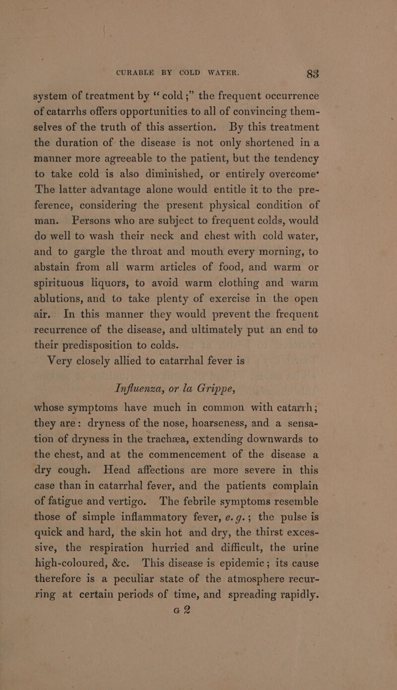 system of treatment by ‘cold ;” the frequent occurrence of catarrhs offers opportunities to all of convincing them- selves of the truth of this assertion. By this treatment the duration of the disease is not only shortened ina manner more agreeable to the patient, but the tendency to take cold is also diminished, or entirely overcome’ The latter advantage alone would entitle it to the pre- ference, considering the present physical condition of man. Persons who are subject to frequent colds, would do well to wash their neck and chest with cold water, and to gargle the throat and mouth every morning, to abstain from all warm articles of food, and warm or spirituous liquors, to avoid warm clothing and warm ablutions, and to take plenty of exercise in the open air. In this manner they would prevent the frequent recurrence of the disease, and ultimately put an end to their predisposition to colds. Very closely allied to catarrhal fever is Influenza, or la Grippe, whose symptoms have much in common with catarrh; they are: dryness of the nose, hoarseness, and a sensa- tion of dryness in the trachea, extending downwards to the chest, and at the commencement of the disease a dry cough. Head affections are more severe in this case than in catarrhal fever, and the patients complain of fatigue and vertigo. The febrile symptoms resemble those of simple inflammatory fever, e.g.; the pulse is quick and hard, the skin hot and dry, the thirst exces- sive, the respiration hurried and difficult, the urine high-coloured, &amp;c. This disease is epidemic; its cause therefore is a peculiar state of the atmosphere recur- ring at certain periods of time, and spreading rapidly. az