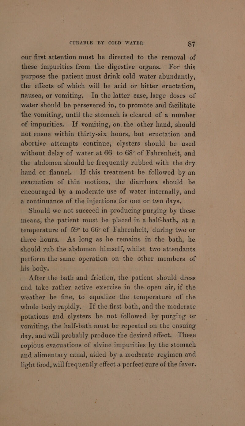 our first attention must be directed to the removal of these impurities from the digestive organs. For this purpose the patient must drink cold water abundantly, the effects of which will be acid or bitter eructation, nausea, or vomiting. In the latter case, large doses of water should be persevered in, to promote and facilitate the vomiting, until the stomach is cleared of a number of impurities. If vomiting, on.the other hand, should not ensue within thirty-six hours, but eructation and abortive attempts continue, clysters should be used without delay of water at 66 to 68° of Fahrenheit, and the abdomen should be frequently rubbed with the dry hand or flannel. If this treatment be followed by an evacuation of thin motions, the diarrhoea should be encouraged by a moderate use of water internally, and a continuance of the injections for one or two days. Should we not succeed in producing purging by these means, the patient must be placed in a half-bath, at a temperature of 59° to 66° of Fahrenheit, during two or three hours. As long as he remains in the bath, he should rub the abdomen himself, whilst two attendants perform the same operation on the other members of his body. After the bath and friction, the patient should dress and take rather active exercise in the.open air, if the weather be fine, to equalize the temperature of the whole body rapidly. If the first bath, and the moderate potations and clysters be not followed by purging or vomiting, the half-bath must be repeated on the ensuing day, and will probably produce the desired effect. These copious evacuations of alvine impurities by the stomach and alimentary canal, aided by a moderate regimen and light food, will frequently effect a perfect cure of the fever.