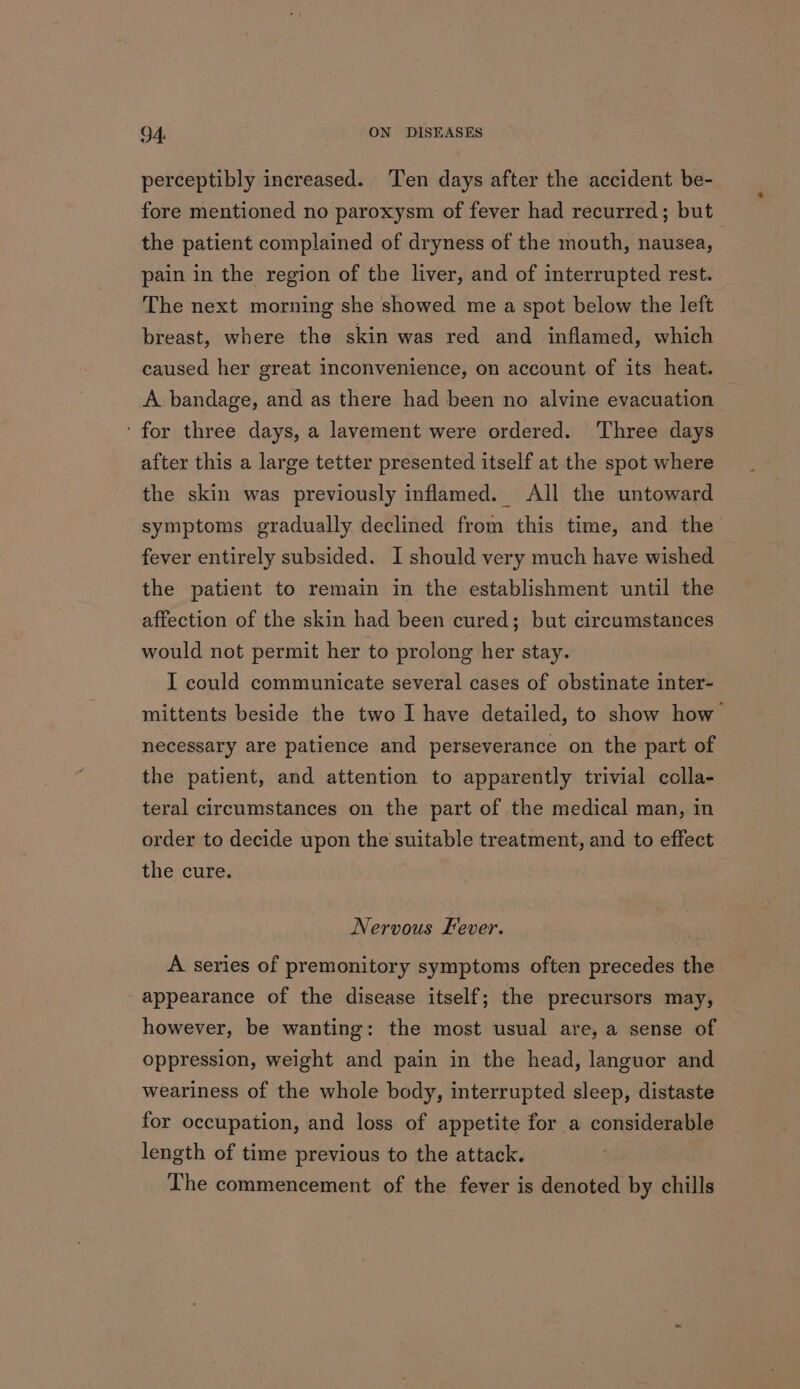 perceptibly increased. Ten days after the accident be- fore mentioned no paroxysm of fever had recurred; but the patient complained of dryness of the mouth, nausea, pain in the region of the liver, and of interrupted rest. The next morning she showed me a spot below the left breast, where the skin was red and inflamed, which caused her great inconvenience, on account of its heat. A bandage, and as there had been no alvine evacuation ‘for three days, a lavement were ordered. Three days after this a large tetter presented itself at the spot where the skin was previously inflamed. All the untoward symptoms gradually declined from this time, and the fever entirely subsided. I should very much have wished the patient to remain in the establishment until the affection of the skin had been cured; but circumstances would not permit her to prolong her stay. I could communicate several cases of obstinate inter- mittents beside the two I have detailed, to show how necessary are patience and perseverance on the part of the patient, and attention to apparently trivial colla- teral circumstances on the part of the medical man, in order to decide upon the suitable treatment, and to effect the cure. Nervous Fever. A series of premonitory symptoms often precedes the appearance of the disease itself; the precursors may, however, be wanting: the most usual are, a sense of oppression, weight and pain in the head, languor and weariness of the whole body, interrupted sleep, distaste for occupation, and loss of appetite for a considerable length of time previous to the attack. The commencement of the fever is denoted by chills