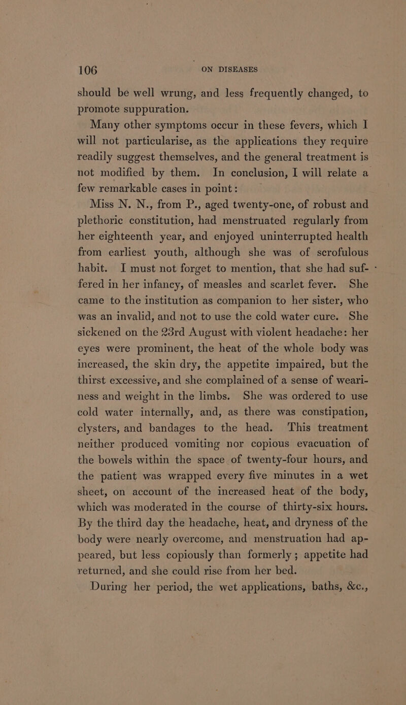 should be well wrung, and less frequently changed, to promote suppuration. Many other symptoms occur in these fevers, which I will not particularise, as the applications they require readily suggest themselves, and the general treatment is not modified by them. In conclusion, I will relate a few remarkable cases in point: Miss N. N., from P., aged twenty-one, of robust and plethoric constitution, had menstruated regularly from her eighteenth year, and enjoyed uninterrupted health from earliest youth, although she was of scrofulous habit. I must not forget to mention, that she had suf- - fered in her infancy, of measles and scarlet fever. She came to the institution as companion to her sister, who was an invalid, and not to use the cold water cure. She sickened on the 23rd August with violent headache: her eyes were prominent, the heat of the whole body was increased, the skin dry, the appetite impaired, but the thirst excessive, and she complained of a sense of weari- ness and weight in the limbs. She was ordered to use cold water internally, and, as there was constipation, clysters, and bandages to the head. ‘This treatment neither produced vomiting nor copious evacuation of the bowels within the space of twenty-four hours, and the patient was wrapped every five minutes in a wet sheet, on account of the increased heat of the body, which was moderated in the course of thirty-six hours. By the third day the headache, heat, and dryness of the body were nearly overcome, and menstruation had ap- peared, but less copiously than formerly; appetite had returned, and she could rise from her bed. During her period, the wet applications, baths, &amp;c.,