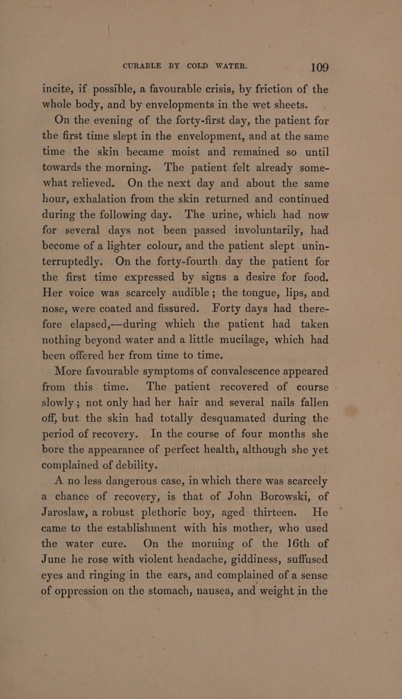 incite, if possible, a favourable crisis, by friction of the whole body, and by envelopments in the wet sheets. On the evening of the forty-first day, the patient for the first time slept in the envelopment, and at the same time the skin became moist and remained so until towards the morning. The patient felt already some- what relieved. On the next day and about the same hour, exhalation from the skin returned and continued during the following day. The urine, which had now for several days not been passed involuntarily, had become of a lighter colour, and the patient slept unin- terruptedly. On the forty-fourth day the patient for the first time expressed by signs a desire for food. Her voice was scarcely audible; the tongue, lips, and nose, were coated and fissured. Forty days had there- fore elapsed,—during which the patient had taken nothing beyond water and a little mucilage, which had been offered her from time to time. More favourable symptoms of convalescence appeared from this time. The patient recovered of course slowly; not only had her hair and several nails fallen off, but the skin had totally desquamated during the period of recovery. In the course of four months she bore the appearance of perfect health, although she yet complained of debility. A no less dangerous case, in which there was scarcely a chance of recovery, is that of John Borowski, of Jaroslaw, arobust plethoric boy, aged thirteen. He came to the establishment with his mother, who used the water cure. On the morning of the 16th of June he rose with violent headache, giddiness, suffused eyes and ringing in the ears, and complained of a sense of oppression on the stomach, nausea, and weight in the