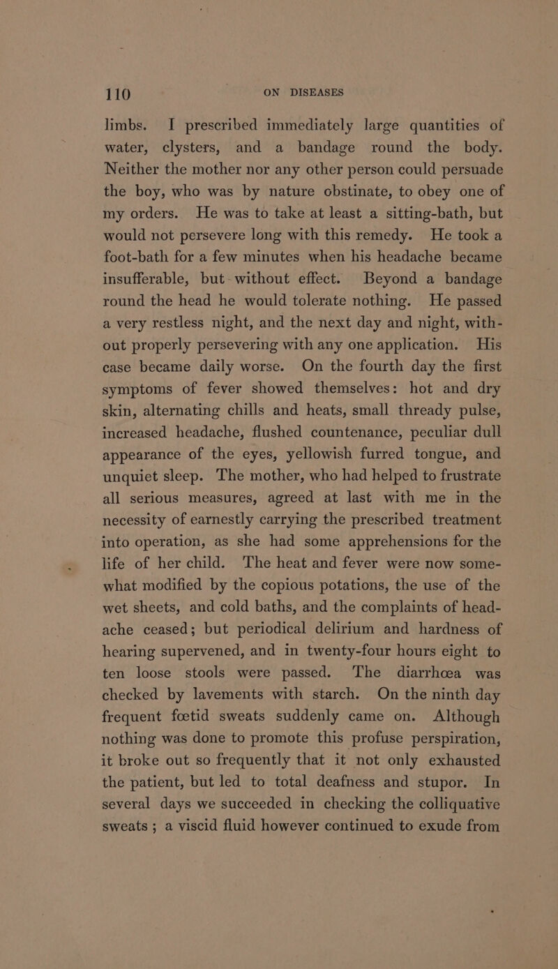 limbs. I prescribed immediately large quantities of water, clysters, and a bandage round the _ body. Neither the mother nor any other person could persuade the boy, who was by nature obstinate, to obey one of my orders. He was to take at least a sitting-bath, but would not persevere long with this remedy. He took a foot-bath for a few minutes when his headache became insufferable, but-without effect. Beyond a bandage round the head he would tolerate nothing. He passed a very restless night, and the next day and night, with- out properly persevering with any one application. His case became daily worse. On the fourth day the first symptoms of fever showed themselves: hot and dry skin, alternating chills and heats, small thready pulse, increased headache, flushed countenance, peculiar dull appearance of the eyes, yellowish furred tongue, and unquiet sleep. The mother, who had helped to frustrate all serious measures, agreed at last with me in the necessity of earnestly carrying the prescribed treatment into operation, as she had some apprehensions for the life of her child. The heat and fever were now some- what modified by the copious potations, the use of the wet sheets, and cold baths, and the complaints of head- ache ceased; but periodical delirium and hardness of hearing supervened, and in twenty-four hours eight to ten loose stools were passed. The diarrhoea was checked by lavements with starch. On the ninth day frequent foetid sweats suddenly came on. Although nothing was done to promote this profuse perspiration, it broke out so frequently that it not only exhausted the patient, but led to total deafness and stupor. In several days we succeeded in checking the colliquative sweats ; a viscid fluid however continued to exude from