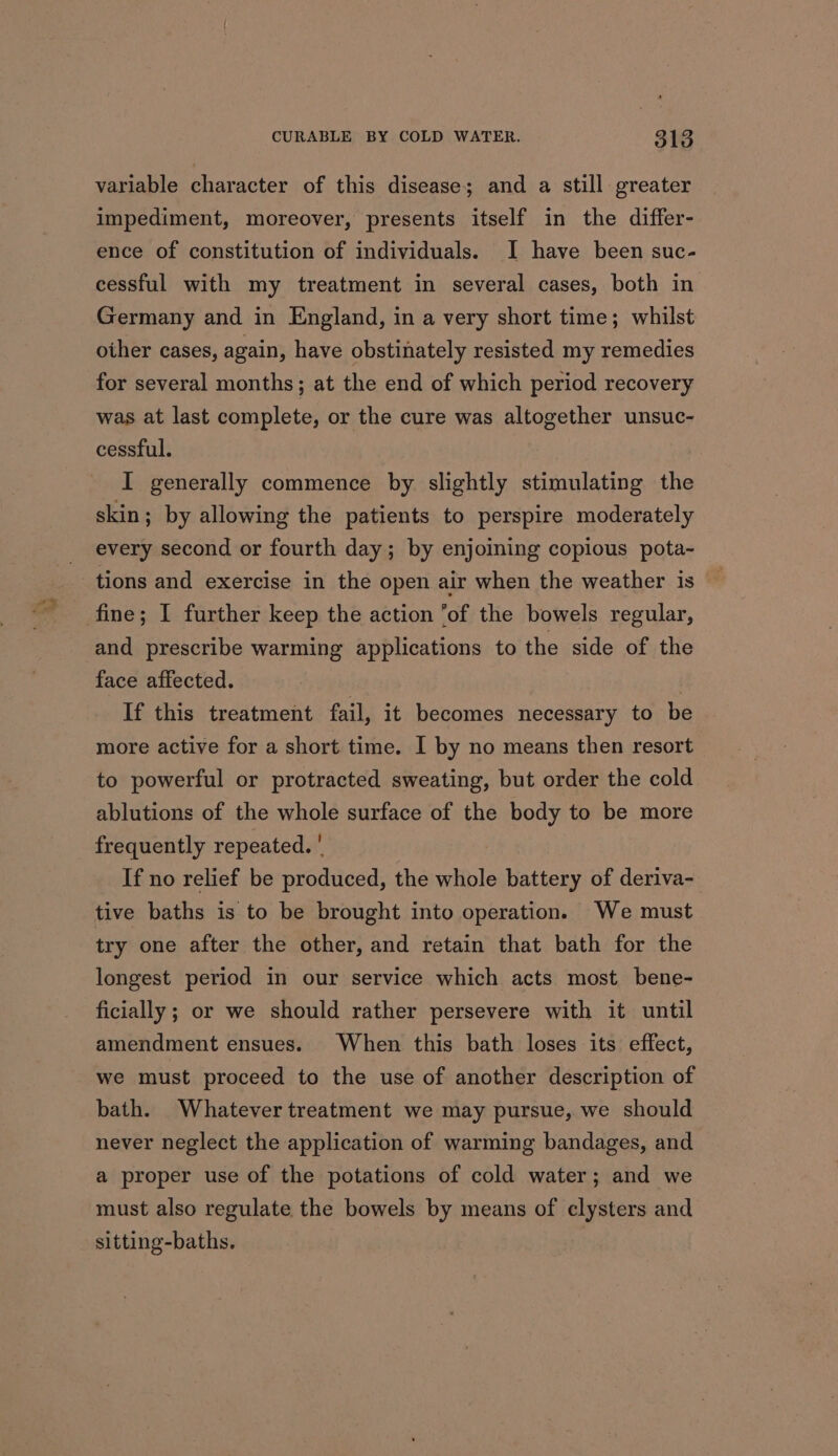 variable character of this disease; and a still greater impediment, moreover, presents itself in the differ- ence of constitution of individuals. I have been suc- cessful with my treatment in several cases, both in Germany and in England, in a very short time; whilst other cases, again, have obstinately resisted my remedies for several months; at the end of which period recovery was at last complete, or the cure was altogether unsuc- cessful. I generally commence by slightly stimulating the skin; by allowing the patients to perspire moderately every second or fourth day; by enjoining copious pota- and prescribe warming applications to the side of the face affected. : If this treatment fail, it becomes necessary to be more active for a short time. I by no means then resort to powerful or protracted sweating, but order the cold ablutions of the whole surface of the body to be more frequently repeated. ' If no relief be produced, the whole battery of deriva- tive baths is to be brought into operation. We must try one after the other, and retain that bath for the longest period in our service which acts most bene- ficially ; or we should rather persevere with it until amendment ensues. When this bath loses its effect, we must proceed to the use of another description of bath. Whatever treatment we may pursue, we should never neglect the application of warming bandages, and a proper use of the potations of cold water; and we must also regulate the bowels by means of clysters and sitting-baths.