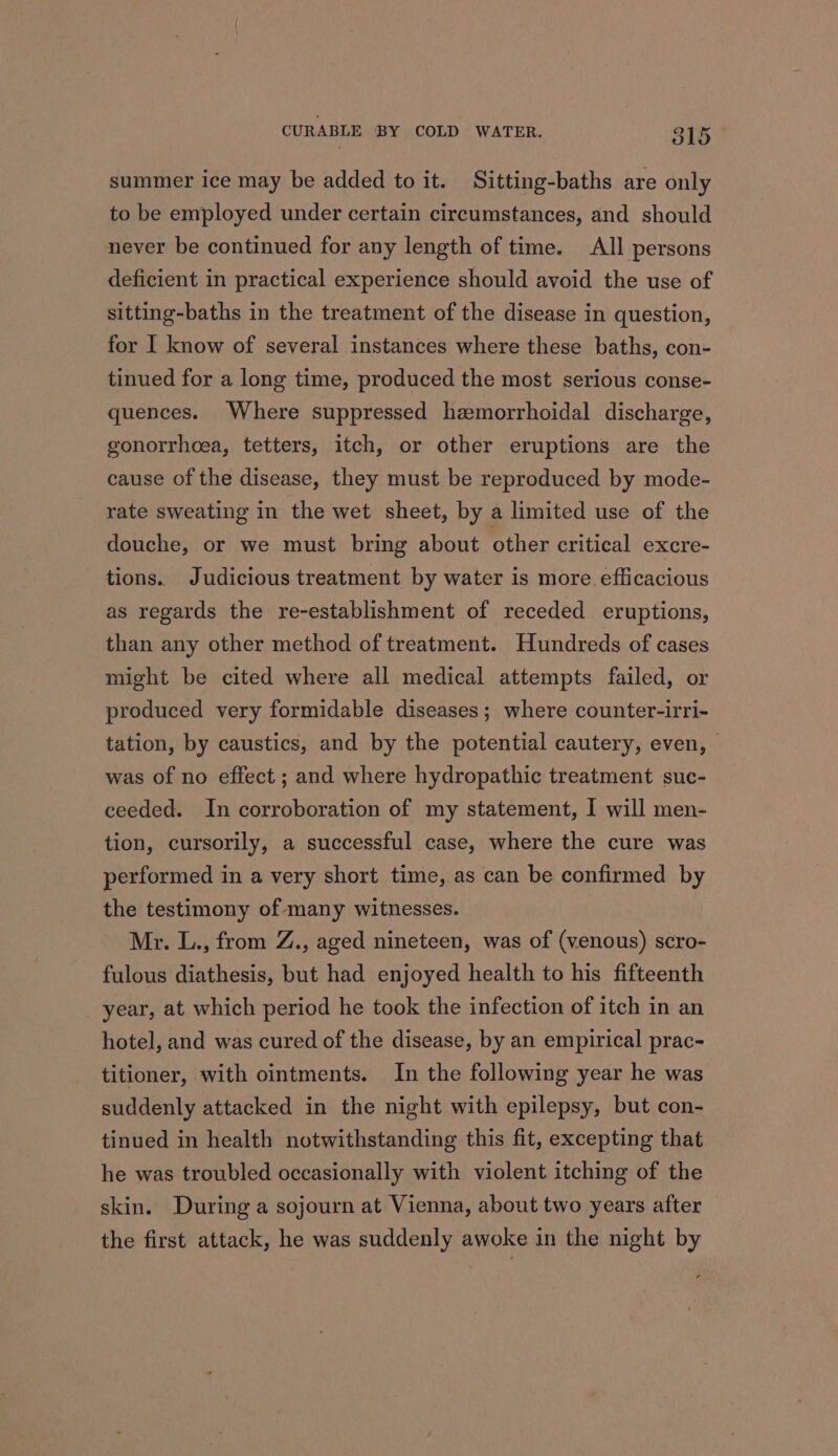 summer ice may be added to it. Sitting-baths are only to be employed under certain circumstances, and should never be continued for any length of time. All persons deficient in practical experience should avoid the use of sitting-baths in the treatment of the disease in question, for I know of several instances where these baths, con- tinued for a long time, produced the most serious conse- quences. Where suppressed hzemorrhoidal discharge, gonorrhoea, tetters, itch, or other eruptions are the cause of the disease, they must be reproduced by mode- rate sweating in the wet sheet, by a limited use of the douche, or we must bring about other critical excre- tions. Judicious treatment by water is more efficacious as regards the re-establishment of receded eruptions, than any other method of treatment. Hundreds of cases might be cited where all medical attempts failed, or produced very formidable diseases; where counter-irri- tation, by caustics, and by the potential cautery, even, was of no effect ; and where hydropathic treatment suc- ceeded. In corroboration of my statement, I will men- tion, cursorily, a successful case, where the cure was performed in a very short time, as can be confirmed by the testimony of many witnesses. Mr. L., from Z., aged nineteen, was of (venous) scro- fulous diathesis, but had enjoyed health to his fifteenth year, at which period he took the infection of itch in an hotel, and was cured of the disease, by an empirical prac- titioner, with ointments. In the following year he was suddenly attacked in the night with epilepsy, but con- tinued in health notwithstanding this fit, excepting that he was troubled occasionally with violent itching of the skin. During a sojourn at Vienna, about two years after the first attack, he was suddenly awoke in the night by