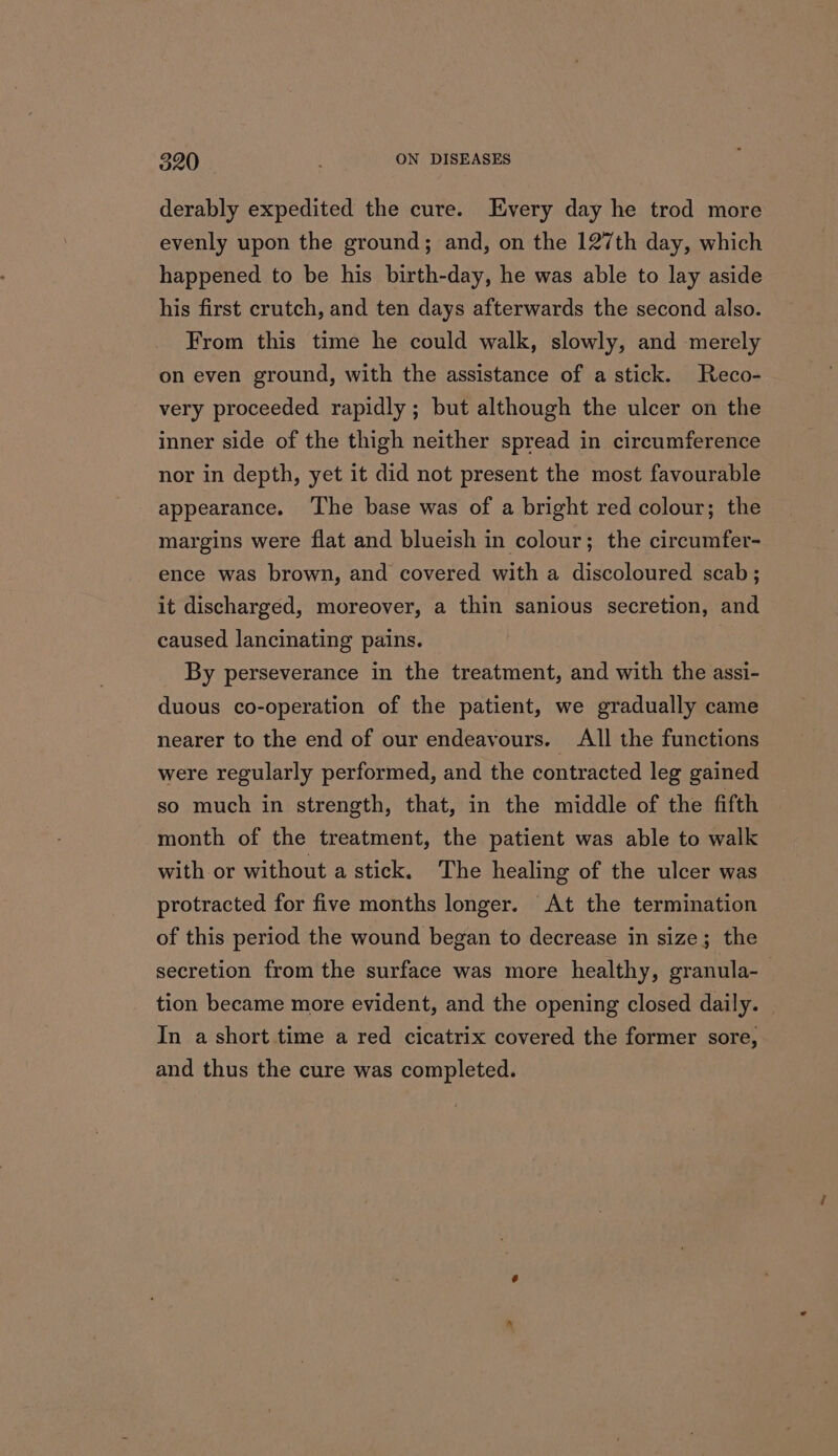 derably expedited the cure. Every day he trod more evenly upon the ground; and, on the 127th day, which happened to be his birth-day, he was able to lay aside his first crutch, and ten days afterwards the second also. From this time he could walk, slowly, and merely on even ground, with the assistance of a stick. Reco- very proceeded rapidly ; but although the ulcer on the inner side of the thigh neither spread in circumference nor in depth, yet it did not present the most favourable appearance. ‘The base was of a bright red colour; the margins were flat and blueish in colour; the circumfer- ence was brown, and covered with a discoloured scab; it discharged, moreover, a thin sanious secretion, and caused lancinating pains. By perseverance in the treatment, and with the assi- duous co-operation of the patient, we gradually came nearer to the end of our endeavours. All the functions were regularly performed, and the contracted leg gained so much in strength, that, in the middle of the fifth month of the treatment, the patient was able to walk with or without a stick. The healing of the ulcer was protracted for five months longer. At the termination of this period the wound began to decrease in size; the secretion from the surface was more healthy, granula-— tion became more evident, and the opening closed daily. | In a short time a red cicatrix covered the former sore, and thus the cure was completed.