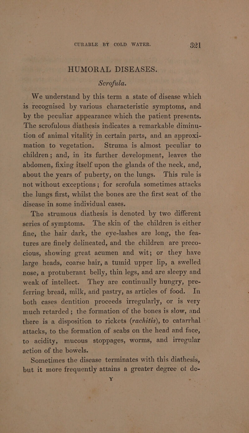 HUMORAL DISEASES. Scrofula. We understand by this term a state of disease which is recognised by various characteristic symptoms, and by the peculiar appearance which the patient presents. The scrofulous diathesis indicates a remarkable diminu- tion of animal vitality in certain parts, and an approxi- mation to vegetation. Struma is almost peculiar to children; and, in its further development, leaves the abdomen, fixing itself upon the glands of the neck, and, about the years of puberty, on the lungs. This rule is not without exceptions; for scrofula sometimes attacks the lungs first, whilst the bones are the first seat of the disease in some individual cases. The strumous diathesis is denoted by two different series of symptoms. The skin of the children is either fine, the hair dark, the eye-lashes are long, the fea- tures are finely delineated, and the children are preco- cious, showing great acumen and wit; or they have large heads, coarse hair, a tumid upper lip, a swelled nose, a protuberant belly, thin legs, and are sleepy and weak of intellect. They are continually hungry, pre- ferring bread, milk, and pastry, as articles of food. In both cases dentition proceeds irregularly, or is very much retarded; the formation of the bones is slow, and there is a disposition to rickets (rachitis), to catarrhal attacks, to the formation of scabs on the head and face, to acidity, mucous stoppages, worms, and irregular action of the bowels. Sometimes the disease terminates with this diathesis, but it more frequently attains a greater degree of de- yi :