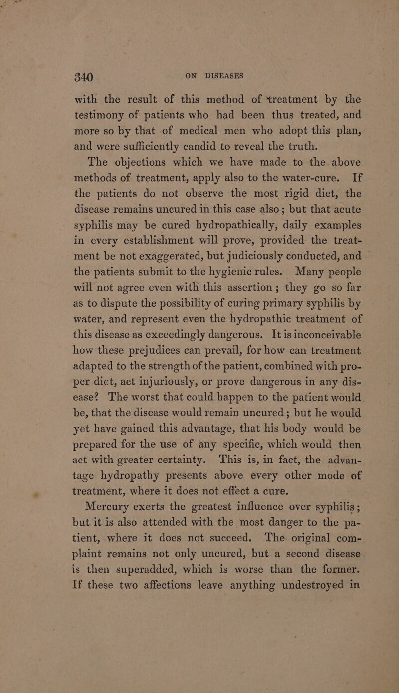 with the result of this method of treatment by the testimony of patients who had been thus treated, and more so by that of medical men who adopt this plan, and were sufficiently candid to reveal the truth. The objections which we have made to the. above methods of treatment, apply also to the water-cure. If the patients do not observe the most rigid diet, the disease remains uncured in this case also; but that acute syphilis may be cured hydropathically, daily examples in every establishment will prove, provided the treat- ment be not exaggerated, but judiciously conducted, and ~ the patients submit to the hygienic rules. Many people will not agree even with this assertion; they go so far as to dispute the possibility of curing primary syphilis by water, and represent even the hydropathic treatment of this disease as exceedingly dangerous. It is inconceivable how these prejudices can prevail, for how can treatment adapted to the strength of the patient, combined with pro- per diet, act injuriously, or prove dangerous in any dis- ease? The worst that could happen to the patient would. be, that the disease would remain uncured; but he would yet have gained this advantage, that his body would be prepared for the use of any specific, which would then act with greater certainty. ‘This is, in fact, the advan- tage hydropathy presents above every other mode of treatment, where it does not effect a cure. Mercury exerts the greatest influence over syphilis; but it is also attended with the most danger to the pa- tient, where it does not succeed. The. original com- plaint remains not only uncured, but a second disease is then superadded, which is worse than the former. If these two affections leave anything undestroyed in