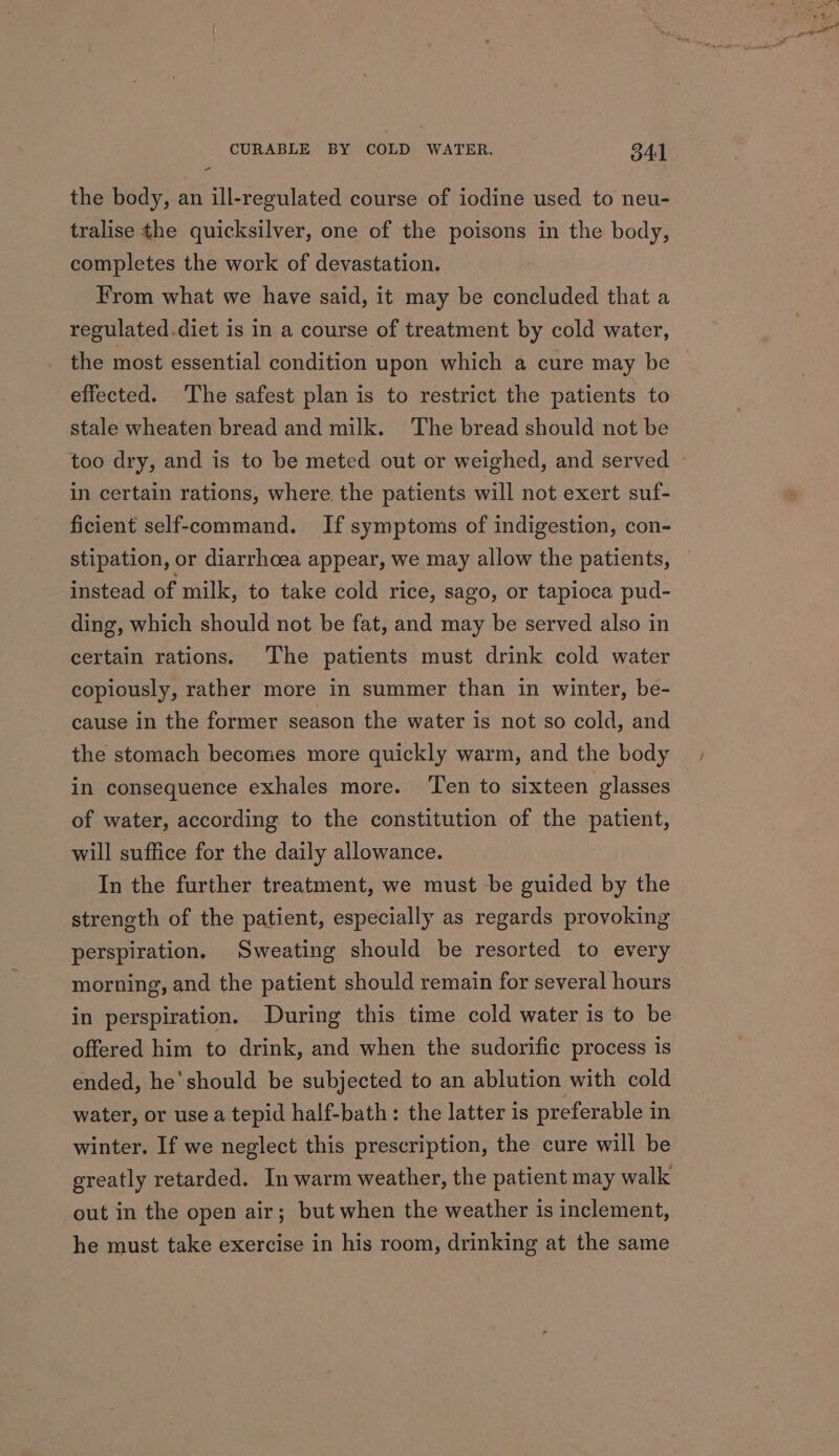 - the body, an ill-regulated course of iodine used to neu- tralise the quicksilver, one of the poisons in the body, completes the work of devastation. From what we have said, it may be concluded that a regulated.diet is in a course of treatment by cold water, the most essential condition upon which a cure may be effected. The safest plan is to restrict the patients to stale wheaten bread and milk. The bread should not be too dry, and is to be meted out or weighed, and served in certain rations, where. the patients will not exert suf- ficient self-command. If symptoms of indigestion, con- stipation, or diarrhoea appear, we may allow the patients, instead of milk, to take cold rice, sago, or tapioca pud- ding, which should not be fat, and may be served also in certain rations. The patients must drink cold water copiously, rather more in summer than in winter, be- cause in the former season the water is not so cold, and the stomach becomes more quickly warm, and the body in consequence exhales more. ‘Ten to sixteen glasses of water, according to the constitution of the patient, will suffice for the daily allowance. In the further treatment, we must be guided by the strength of the patient, especially as regards provoking perspiration. Sweating should be resorted to every morning, and the patient should remain for several hours in perspiration. During this time cold water is to be offered him to drink, and when the sudorific process is ended, he'should be subjected to an ablution with cold water, or use a tepid half-bath: the latter is preferable in winter. If we neglect this prescription, the cure will be greatly retarded. In warm weather, the patient may walk out in the open air; but when the weather is inclement, he must take exercise in his room, drinking at the same