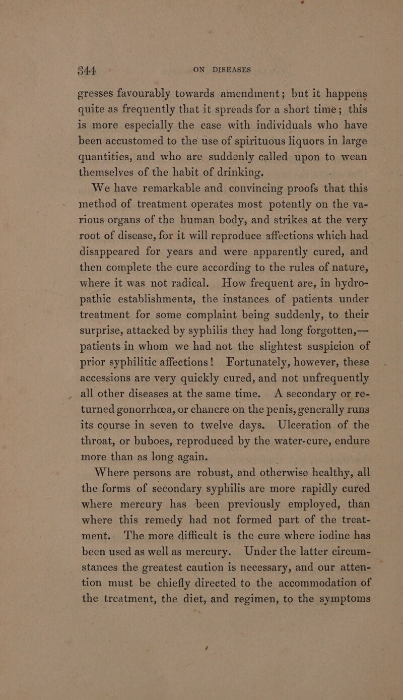 gresses favourably towards amendment; but it happens quite as frequently that it spreads for a short time; this is more especially the case with individuals who have been accustomed to the use of spirituous liquors in large quantities, and who are suddenly called upon to wean themselves of the habit of drinking. . We have remarkable and convincing proofs that this method of treatment operates most potently on the va- rious organs of the human body, and strikes at the very root of disease, for it will reproduce affections which had disappeared for years and were apparently cured, and then complete the cure according to the rules of nature, where it was not radical. How frequent are, in hydro- pathic establishments, the instances of patients under treatment for some complaint being suddenly, to their surprise, attacked by syphilis they had long forgotten,— patients in whom we had not the slightest suspicion of prior syphilitic affections! Fortunately, however, these accessions are very quickly cured, and not unfrequently all other diseases at the same time. A secondary or re- turned gonorrhcea, or chancre on the penis, generally runs its course in seven to twelve days. Ulceration of the throat, or buboes, reproduced by the water-cure, endure more than as long again. Where persons are robust, and otherwise healthy, all the forms of secondary syphilis are more rapidly cured where mercury has been previously employed, than where this remedy had not formed part of the treat- ment. The more difficult is the cure where iodine has been used as well as mercury. Under the latter circum- stances the greatest caution is necessary, and our atten- tion must be chiefly directed to the accommodation of the treatment, the diet, and regimen, to the symptoms