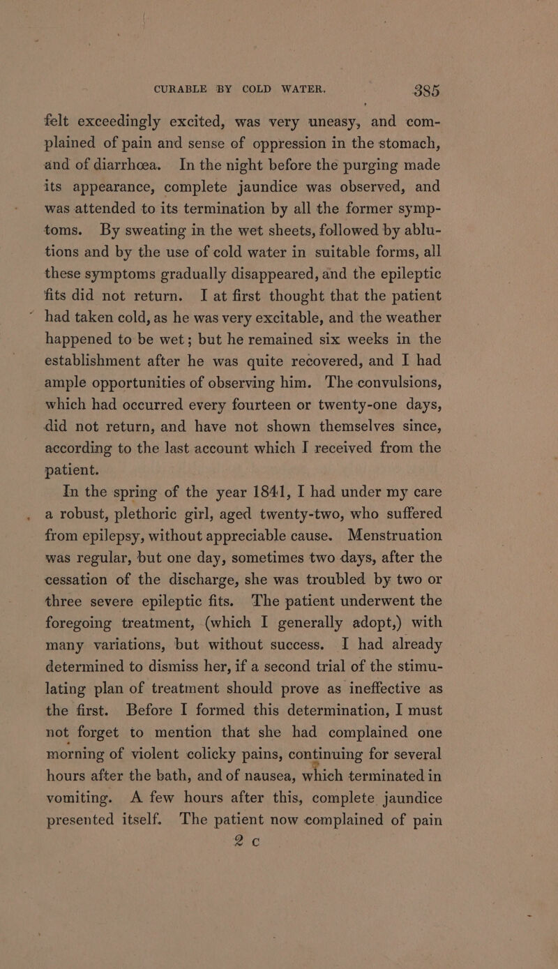 felt exceedingly excited, was very uneasy, and com- plained of pain and sense of oppression in the stomach, and of diarrhoea. In the night before the purging made its appearance, complete jaundice was observed, and was attended to its termination by all the former symp- toms. By sweating in the wet sheets, followed by ablu- tions and by the use of cold water in suitable forms, all these symptoms gradually disappeared, and the epileptic fits did not return. I at first thought that the patient ~ had taken cold, as he was very excitable, and the weather happened to be wet; but he remained six weeks in the establishment after he was quite recovered, and I had ample opportunities of observing him. The convulsions, which had occurred every fourteen or twenty-one days, did not return, and have not shown themselves since, according to the last account which I received from the patient. In the spring of the year 1841, I had under my care a robust, plethoric girl, aged twenty-two, who suffered from epilepsy, without appreciable cause. Menstruation was regular, but one day, sometimes two days, after the cessation of the discharge, she was troubled by two or three severe epileptic fits. The patient underwent the foregoing treatment, (which I generally adopt,) with many variations, but without success. I had already determined to dismiss her, if a second trial of the stimu- lating plan of treatment should prove as ineffective as the first. Before I formed this determination, I must not forget to mention that she had complained one morning of violent colicky pains, continuing for several hours after the bath, and of nausea, which terminated in vomiting. A few hours after this, complete jaundice presented itself. The patient now complained of pain 2c