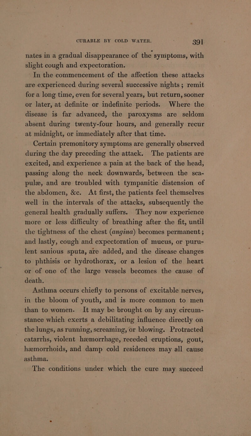 nates in a gradual disappearance of the symptoms, with slight cough and expectoration. In the commencement of the affection om attacks are experienced during several successive nights ; remit for a long time, even for several years, but return, sooner or later, at definite or indefinite periods. Where the disease is far advanced, the paroxysms are seldom absent during twenty-four hours, and generally recur at midnight, or immediately after that time. Certain premonitory symptoms are generally observed during the day preceding the attack. The patients are excited, and experience a pain at the back of the head, passing along the neck downwards, between the sca- pulz, and are troubled with tympanitic distension of the abdomen, &amp;c. At first, the patients feel themselves well in the intervals of the attacks, subsequently the general health gradually suffers. ‘They now experience more or less difficulty of breathing after the fit, until the tightness of the chest (angina) becomes permanent ; and lastly, cough and expectoration of mucus, or puru- lent sanious sputa, are added, and the disease changes to phthisis or hydrothorax, or a lesion of the heart or of one of the large vessels becomes the cause of death. : Asthma occurs chiefly to persons of excitable nerves, in the bloom of youth, and is more common to men than to women. It may be brought on by any circum- stance which exerts a debilitating influence directly on the lungs, as running, screaming, or blowing. Protracted eatarrhs, violent hzmorrhage, receded eruptions, gout, hemorrhoids, and damp cold residences may all cause asthma. The conditions under which the cure may succeed