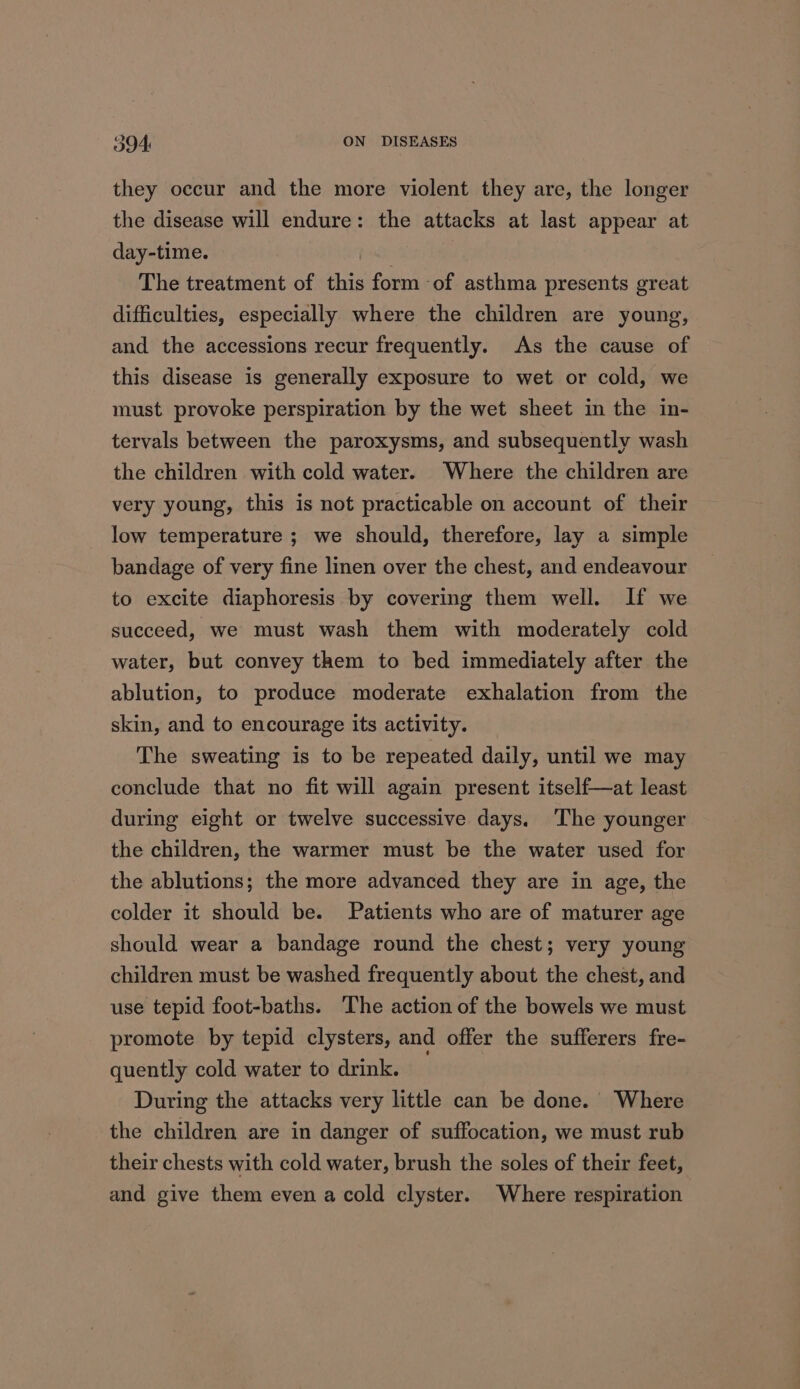 they occur and the more violent they are, the longer the disease will endure: the attacks at last appear at day-time. The treatment of this form of asthma presents great difficulties, especially where the children are young, and the accessions recur frequently. As the cause of this disease is generally exposure to wet or cold, we must provoke perspiration by the wet sheet in the in- tervals between the paroxysms, and subsequently wash the children with cold water. Where the children are very young, this is not practicable on account of their low temperature ; we should, therefore, lay a simple bandage of very fine linen over the chest, and endeavour to excite diaphoresis by covering them well. If we succeed, we must wash them with moderately cold water, but convey them to bed immediately after the ablution, to produce moderate exhalation from the skin, and to encourage its activity. The sweating is to be repeated daily, until we may conclude that no fit will again present itself—at least during eight or twelve successive days. ‘The younger the children, the warmer must be the water used for the ablutions; the more advanced they are in age, the colder it should be. Patients who are of maturer age should wear a bandage round the chest; very young children must be washed frequently about the chest, and use tepid foot-baths. The action of the bowels we must promote by tepid clysters, and offer the sufferers fre- quently cold water to drink. During the attacks very little can be done.’ Where the children are in danger of suffocation, we must rub their chests with cold water, brush the soles of their feet, and give them even a cold clyster. Where respiration