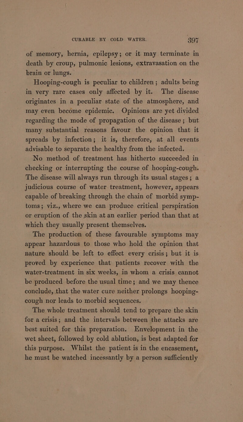 of memory, hernia, epilepsy; or it may terminate in death by croup, pulmonic lesions, extravasation on the brain or lungs. } Hooping-cough is peculiar to children; adults being in very rare cases only affected by it. The disease originates in a peculiar state of the atmosphere, and may even become epidemic. ‘Opinions are yet divided regarding the mode of propagation of the disease ;_ but many substantial reasons favour the opinion that it spreads by infection; it is, therefore, at all events advisable to separate the healthy from the infected. No method of treatment has hitherto succeeded in checking or interrupting the course of hooping-cough. The disease will always run through its usual stages; a judicious course of water treatment, however, appears capable of breaking through the chain of morbid symp- toms; viz., where we can produce critical perspiration or eruption of the skin at an earlier period than that at which they usually present themselves. The production of these favourable symptoms may appear hazardous to those who hold the opinion that nature should be left to effect every crisis; but it is proved by experience that patients recover with the water-treatment in six weeks, in whom a crisis cannot be produced before the usual time; and we may thence conclude, that the water cure neither prolongs hooping- cough nor leads to morbid sequences. The whole treatment should tend to prepare the skin for a crisis; and the intervals between the attacks are best suited for this preparation. Envelopment in the wet sheet, followed by cold ablution, is best adapted for this purpose. Whilst the patient is in the encasement, he must be watched incessantly by a person sufficiently