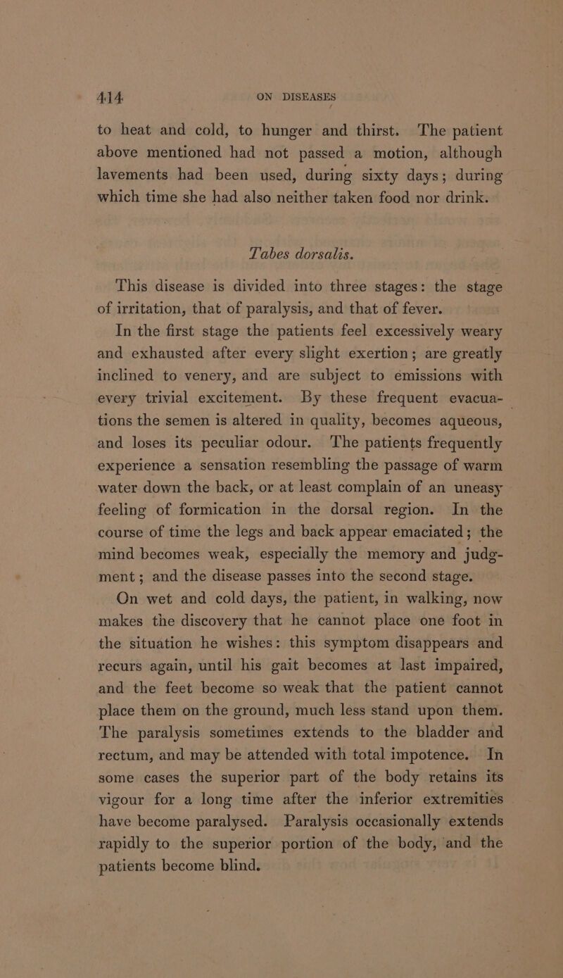 to heat and cold, to hunger and thirst. The patient above mentioned had not passed a motion, although lavements had been used, during sixty days; during which time she had also neither taken food nor drink. Tabes dorsalis. This disease is divided into three stages: the stage of irritation, that of paralysis, and that of fever. In the first stage the patients feel excessively weary and exhausted after every slight exertion; are greatly inclined to venery, and are subject to emissions with every trivial excitement. By these frequent evacua-_ tions the semen is altered in quality, becomes aqueous, and loses its peculiar odour. ‘The patients frequently experience a sensation resembling the passage of warm water down the back, or at least complain of an uneasy feeling of formication in the dorsal region. In the course of time the legs and back appear emaciated; the mind becomes weak, especially the memory and jude- ment; and the disease passes into the second stage. On wet and cold days, the patient, in walking, now makes the discovery that he cannot place one foot in the situation he wishes: this symptom disappears and recurs again, until his gait becomes at last impaired, and the feet become so weak that the patient cannot place them on the ground, much less stand upon them. The paralysis sometimes extends to the bladder and rectum, and may be attended with total impotence. In some cases the superior part of the body retains its vigour for a long time after the inferior extremities have become paralysed. Paralysis occasionally extends rapidly to the superior portion of the body, and the patients become blind.